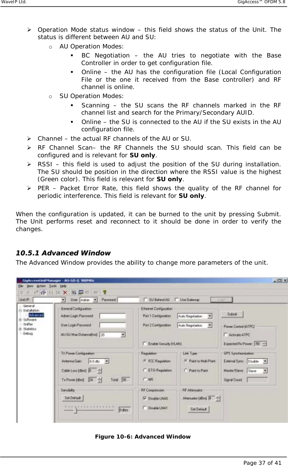     WaveIP Ltd.                            GigAccess™ OFDM 5.8Page 37 of 41&quot; Operation Mode status window – this field shows the status of the Unit. The status is different between AU and SU: o  AU Operation Modes: $  BC Negotiation – the AU tries to negotiate with the Base Controller in order to get configuration file. $  Online – the AU has the configuration file (Local Configuration File or the one it received from the Base controller) and RF channel is online. o  SU Operation Modes: $  Scanning – the SU scans the RF channels marked in the RF channel list and search for the Primary/Secondary AUID. $  Online – the SU is connected to the AU if the SU exists in the AU configuration file. &quot; Channel – the actual RF channels of the AU or SU. &quot; RF Channel Scan– the RF Channels the SU should scan. This field can be configured and is relevant for SU only. &quot; RSSI – this field is used to adjust the position of the SU during installation. The SU should be position in the direction where the RSSI value is the highest (Green color). This field is relevant for SU only. &quot; PER – Packet Error Rate, this field shows the quality of the RF channel for periodic interference. This field is relevant for SU only.  When the configuration is updated, it can be burned to the unit by pressing Submit. The Unit performs reset and reconnect to it should be done in order to verify the changes.  1100..55..11  AAddvvaanncceedd  WWiinnddooww  The Advanced Window provides the ability to change more parameters of the unit.   Figure  10-6: Advanced Window 