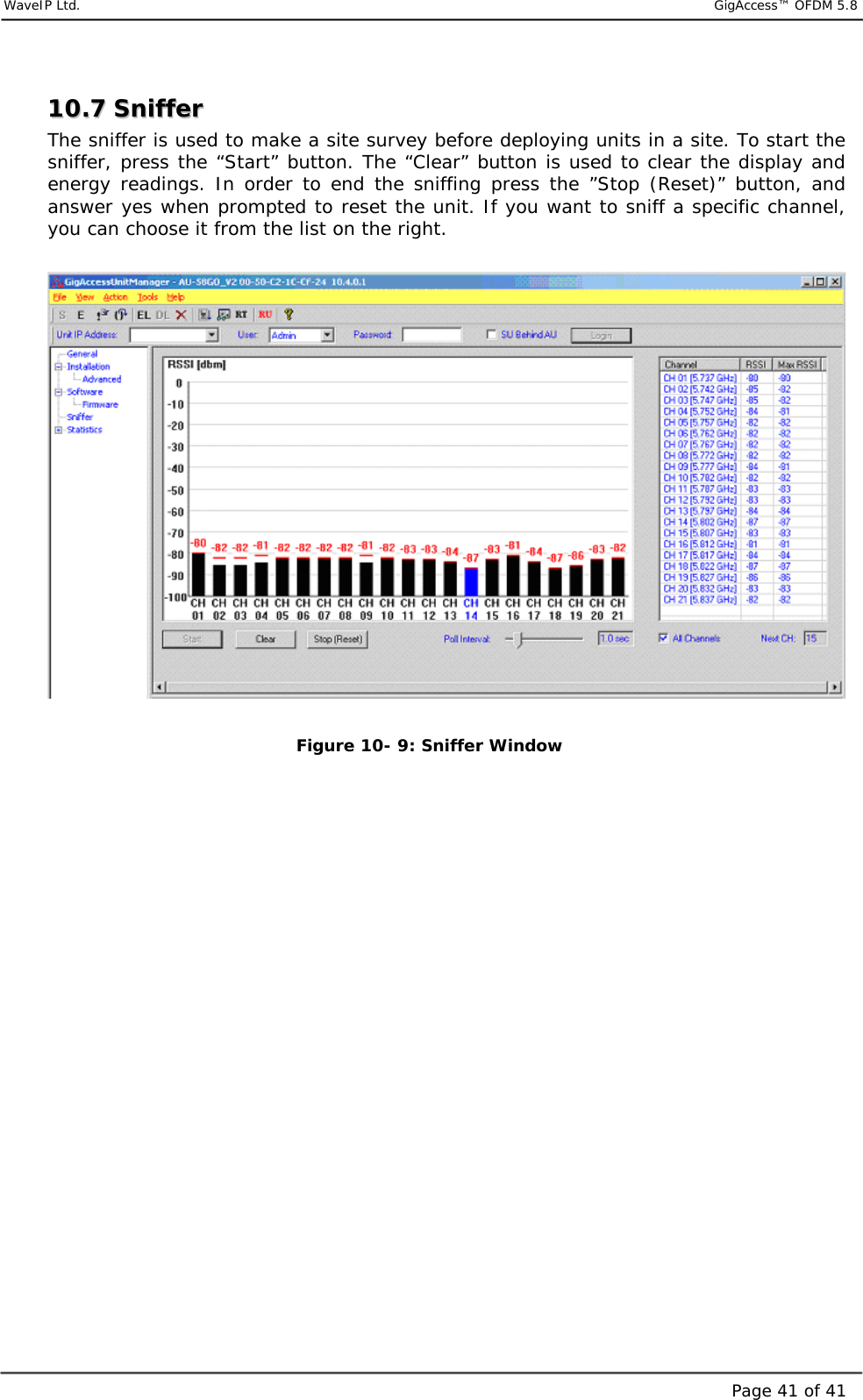     WaveIP Ltd.                            GigAccess™ OFDM 5.8Page 41 of 411100..77  SSnniiffffeerr  The sniffer is used to make a site survey before deploying units in a site. To start the sniffer, press the “Start” button. The “Clear” button is used to clear the display and energy readings. In order to end the sniffing press the ”Stop (Reset)” button, and answer yes when prompted to reset the unit. If you want to sniff a specific channel, you can choose it from the list on the right.    Figure  10- 9: Sniffer Window 