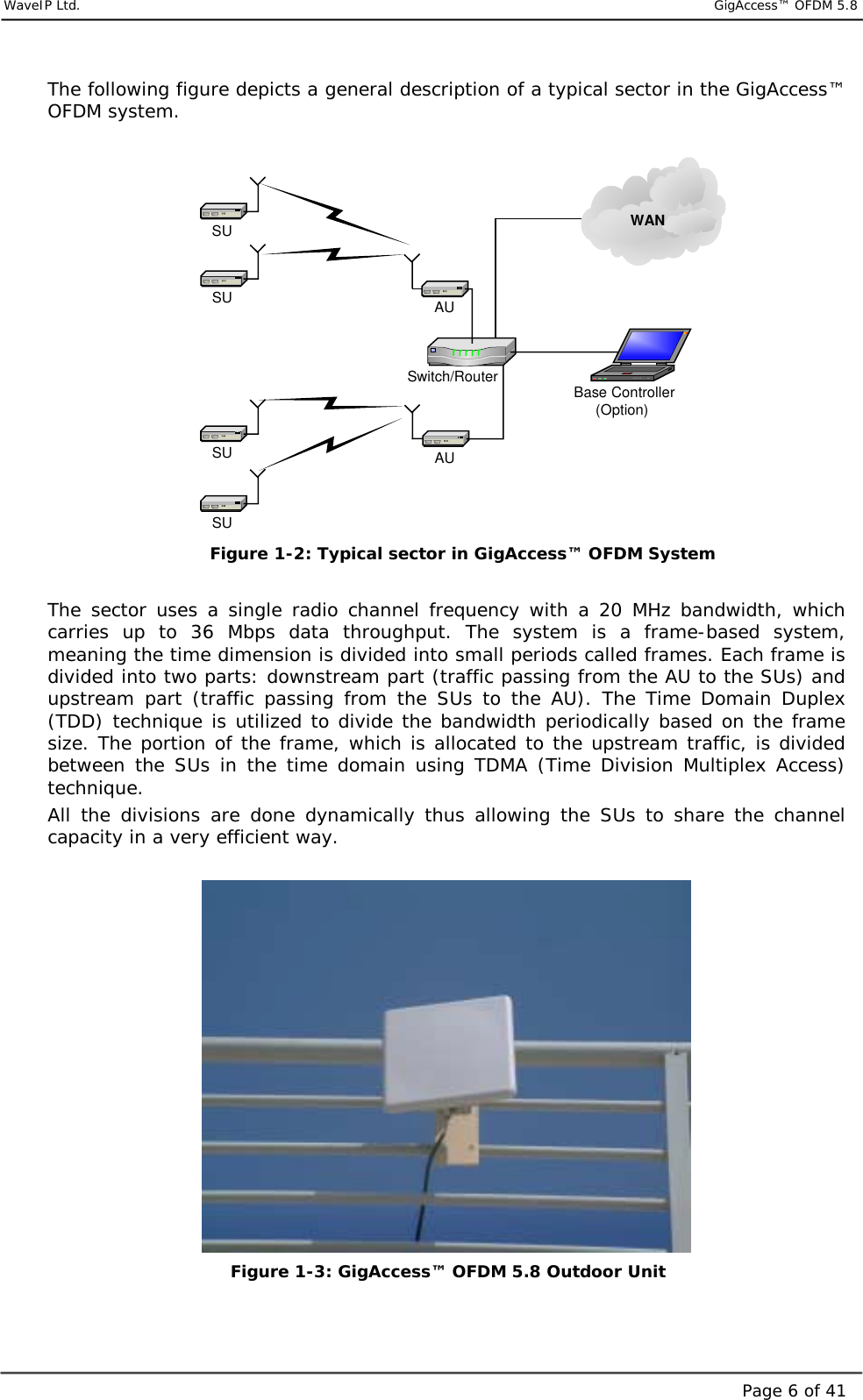     WaveIP Ltd.                            GigAccess™ OFDM 5.8Page 6 of 41The following figure depicts a general description of a typical sector in the GigAccess™ OFDM system.  AUAUSwitch/RouterSUSUSUSU Base Controller(Option)WAN Figure  1-2: Typical sector in GigAccess™ OFDM System  The sector uses a single radio channel frequency with a 20 MHz bandwidth, which carries up to 36 Mbps data throughput. The system is a frame-based system, meaning the time dimension is divided into small periods called frames. Each frame is divided into two parts: downstream part (traffic passing from the AU to the SUs) and upstream part (traffic passing from the SUs to the AU). The Time Domain Duplex (TDD) technique is utilized to divide the bandwidth periodically based on the frame size. The portion of the frame, which is allocated to the upstream traffic, is divided between the SUs in the time domain using TDMA (Time Division Multiplex Access) technique. All the divisions are done dynamically thus allowing the SUs to share the channel capacity in a very efficient way.             Figure  1-3: GigAccess™ OFDM 5.8 Outdoor Unit  