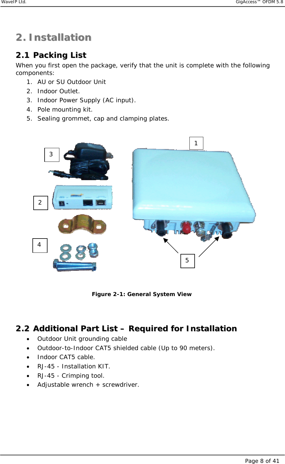     WaveIP Ltd.                            GigAccess™ OFDM 5.8Page 8 of 4122..  IInnssttaallllaattiioonn    22..11  PPaacckkiinngg  LLiisstt  When you first open the package, verify that the unit is complete with the following components: 1.  AU or SU Outdoor Unit  2. Indoor Outlet. 3.  Indoor Power Supply (AC input). 4.  Pole mounting kit.  5.  Sealing grommet, cap and clamping plates.    Figure  2-1: General System View   22..22  AAddddiittiioonnaall  PPaarrtt  LLiisstt  ––  RReeqquuiirreedd  ffoorr  IInnssttaallllaattiioonn  •  Outdoor Unit grounding cable •  Outdoor-to-Indoor CAT5 shielded cable (Up to 90 meters). •  Indoor CAT5 cable. •  RJ-45 - Installation KIT. •  RJ-45 - Crimping tool. •  Adjustable wrench + screwdriver.  3 2 4 15