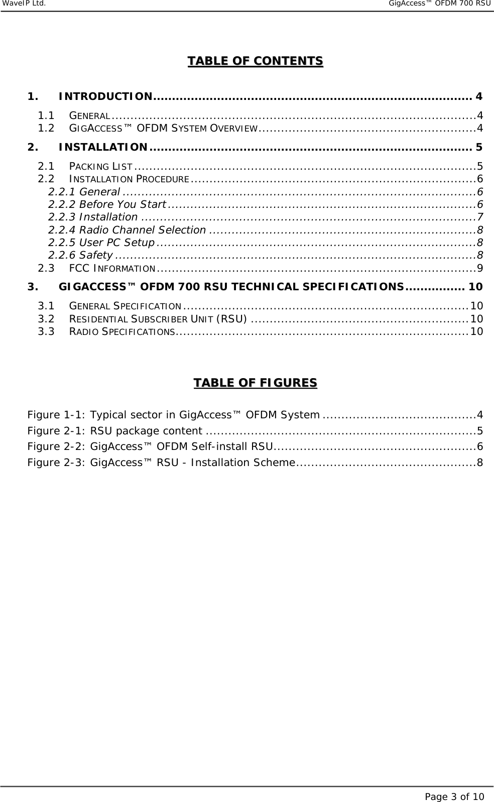     WaveIP Ltd.                                  GigAccess™ OFDM 700 RSUPage 3 of 10TTAABBLLEE  OOFF  CCOONNTTEENNTTSS   1. INTRODUCTION..................................................................................... 4 1.1 GENERAL.................................................................................................4 1.2 GIGACCESS™ OFDM SYSTEM OVERVIEW..........................................................4 2. INSTALLATION...................................................................................... 5 2.1 PACKING LIST...........................................................................................5 2.2 INSTALLATION PROCEDURE............................................................................6 2.2.1 General ..............................................................................................6 2.2.2 Before You Start..................................................................................6 2.2.3 Installation .........................................................................................7 2.2.4 Radio Channel Selection .......................................................................8 2.2.5 User PC Setup .....................................................................................8 2.2.6 Safety ................................................................................................8 2.3 FCC INFORMATION.....................................................................................9 3. GIGACCESS™ OFDM 700 RSU TECHNICAL SPECIFICATIONS................ 10 3.1 GENERAL SPECIFICATION............................................................................10 3.2 RESIDENTIAL SUBSCRIBER UNIT (RSU) ..........................................................10 3.3 RADIO SPECIFICATIONS..............................................................................10   TTAABBLLEE  OOFF  FFIIGGUURREESS   Figure  1-1: Typical sector in GigAccess™ OFDM System .........................................4 Figure  2-1: RSU package content ........................................................................5 Figure  2-2: GigAccess™ OFDM Self-install RSU......................................................6 Figure  2-3: GigAccess™ RSU - Installation Scheme................................................8  