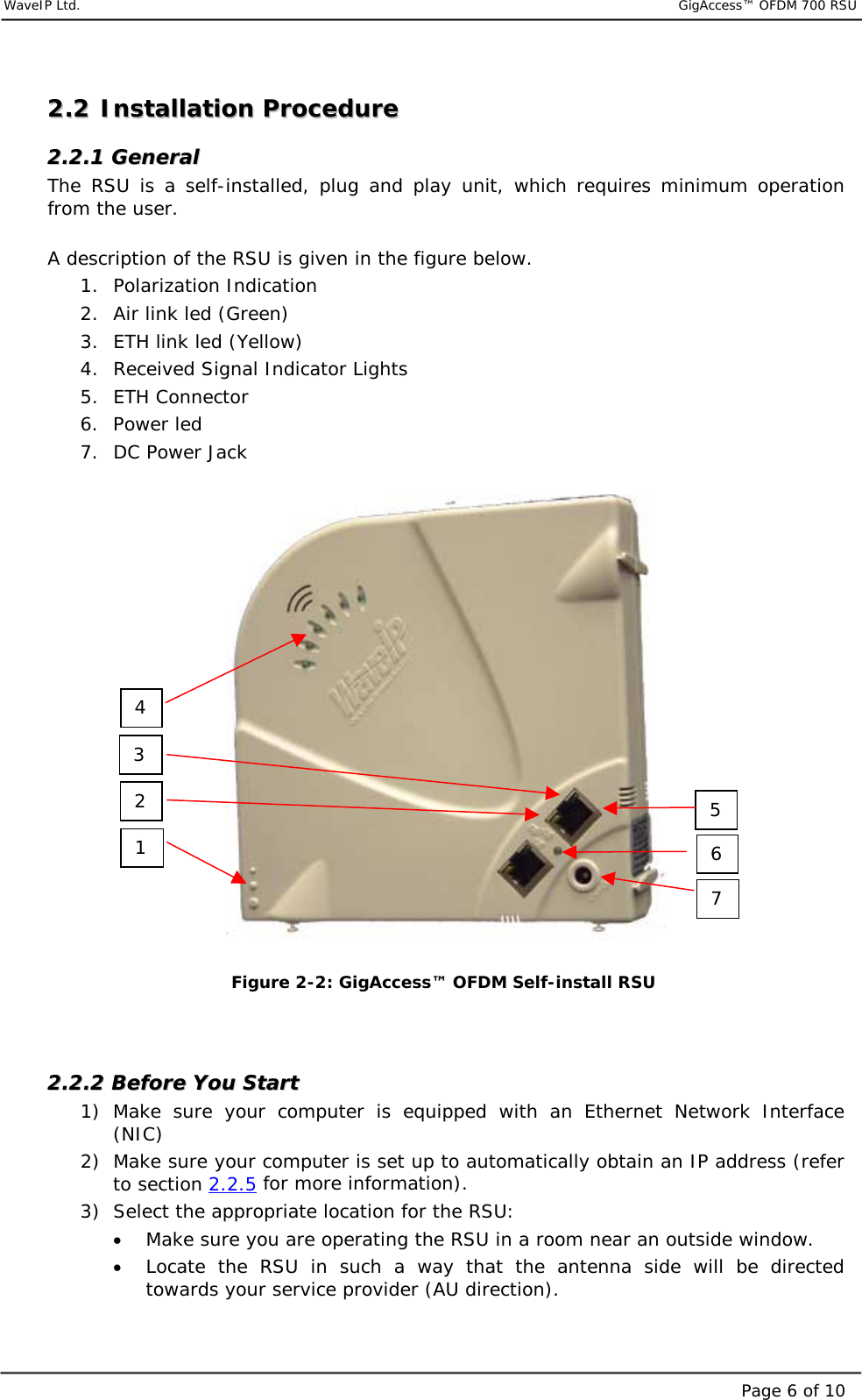     WaveIP Ltd.                                  GigAccess™ OFDM 700 RSUPage 6 of 1022..22  IInnssttaallllaattiioonn  PPrroocceedduurree  22..22..11  GGeenneerraall  The RSU is a self-installed, plug and play unit, which requires minimum operation from the user.    A description of the RSU is given in the figure below. 1. Polarization Indication 2.  Air link led (Green) 3.  ETH link led (Yellow) 4.  Received Signal Indicator Lights 5. ETH Connector 6. Power led 7.  DC Power Jack         Figure  2-2: GigAccess™ OFDM Self-install RSU   22..22..22  BBeeffoorree  YYoouu  SSttaarrtt  1) Make sure your computer is equipped with an Ethernet Network Interface (NIC) 2)  Make sure your computer is set up to automatically obtain an IP address (refer to section 2.2.5 for more information). 3)  Select the appropriate location for the RSU: •  Make sure you are operating the RSU in a room near an outside window. •  Locate the RSU in such a way that the antenna side will be directed towards your service provider (AU direction). 1 4 7 6 5 3 2 