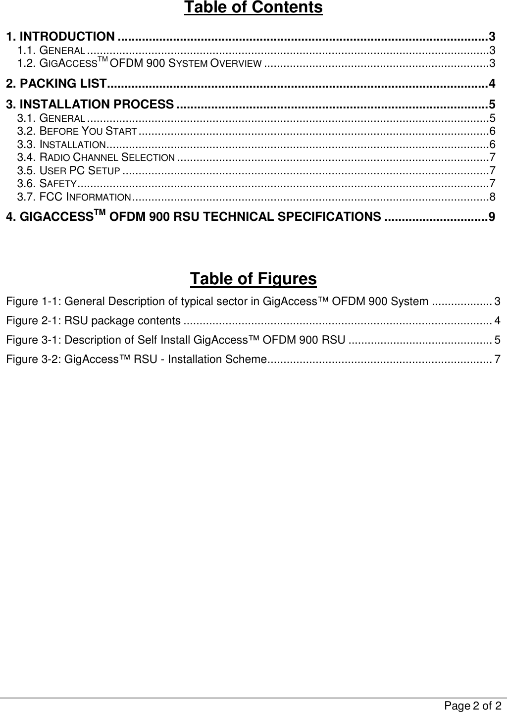   Page 2 of 2  Table of Contents 1. INTRODUCTION ...........................................................................................................3 1.1. GENERAL.............................................................................................................................3 1.2. GIGACCESSTM OFDM 900 SYSTEM OVERVIEW......................................................................3 2. PACKING LIST..............................................................................................................4 3. INSTALLATION PROCESS ..........................................................................................5 3.1. GENERAL.............................................................................................................................5 3.2. BEFORE YOU START.............................................................................................................6 3.3. INSTALLATION.......................................................................................................................6 3.4. RADIO CHANNEL SELECTION.................................................................................................7 3.5. USER PC SETUP..................................................................................................................7 3.6. SAFETY................................................................................................................................7 3.7. FCC INFORMATION...............................................................................................................8 4. GIGACCESSTM OFDM 900 RSU TECHNICAL SPECIFICATIONS ..............................9   Table of Figures Figure  1-1: General Description of typical sector in GigAccess™ OFDM 900 System ................... 3 Figure  2-1: RSU package contents ................................................................................................ 4 Figure  3-1: Description of Self Install GigAccess™ OFDM 900 RSU ............................................. 5 Figure  3-2: GigAccess™ RSU - Installation Scheme...................................................................... 7      