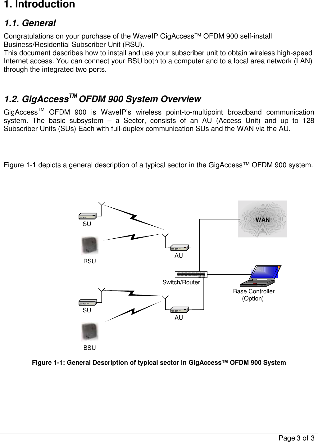   Page 3 of 3  1. Introduction 1.1. General Congratulations on your purchase of the WaveIP GigAccess™ OFDM 900 self-install Business/Residential Subscriber Unit (RSU).  This document describes how to install and use your subscriber unit to obtain wireless high-speed Internet access. You can connect your RSU both to a computer and to a local area network (LAN) through the integrated two ports.   1.2. GigAccessTM OFDM 900 System Overview GigAccessTM OFDM 900 is WaveIP’s wireless point-to-multipoint broadband communication system. The basic subsystem – a Sector, consists of an AU (Access Unit) and up to 128 Subscriber Units (SUs) Each with full-duplex communication SUs and the WAN via the AU.    Figure  1-1 depicts a general description of a typical sector in the GigAccess™ OFDM 900 system.    Base Controller(Option)AUAUSwitch/RouterSUSUWANRSUBSU Figure  1-1: General Description of typical sector in GigAccess™ OFDM 900 System   