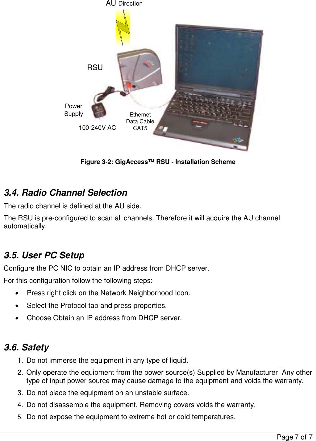   Page 7 of 7  AU DirectionEthernetData CableCAT5PowerSupply100-240V ACRSU Figure  3-2: GigAccess™ RSU - Installation Scheme  3.4. Radio Channel Selection  The radio channel is defined at the AU side. The RSU is pre-configured to scan all channels. Therefore it will acquire the AU channel automatically.    3.5. User PC Setup Configure the PC NIC to obtain an IP address from DHCP server.  For this configuration follow the following steps:  •  Press right click on the Network Neighborhood Icon. •  Select the Protocol tab and press properties. •  Choose Obtain an IP address from DHCP server.  3.6. Safety 1.  Do not immerse the equipment in any type of liquid. 2.  Only operate the equipment from the power source(s) Supplied by Manufacturer! Any other type of input power source may cause damage to the equipment and voids the warranty. 3.  Do not place the equipment on an unstable surface. 4.  Do not disassemble the equipment. Removing covers voids the warranty.  5. Do not expose the equipment to extreme hot or cold temperatures. 