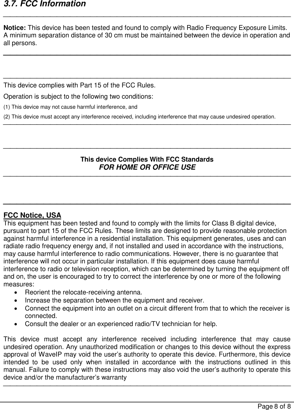   Page 8 of 8  3.7. FCC Information  Notice: This device has been tested and found to comply with Radio Frequency Exposure Limits. A minimum separation distance of 30 cm must be maintained between the device in operation and all persons.    This device complies with Part 15 of the FCC Rules. Operation is subject to the following two conditions: (1) This device may not cause harmful interference, and (2) This device must accept any interference received, including interference that may cause undesired operation.     This device Complies With FCC Standards FOR HOME OR OFFICE USE     FCC Notice, USA This equipment has been tested and found to comply with the limits for Class B digital device, pursuant to part 15 of the FCC Rules. These limits are designed to provide reasonable protection against harmful interference in a residential installation. This equipment generates, uses and can radiate radio frequency energy and, if not installed and used in accordance with the instructions, may cause harmful interference to radio communications. However, there is no guarantee that interference will not occur in particular installation. If this equipment does cause harmful interference to radio or television reception, which can be determined by turning the equipment off and on, the user is encouraged to try to correct the interference by one or more of the following measures: •  Reorient the relocate-receiving antenna. •  Increase the separation between the equipment and receiver. •  Connect the equipment into an outlet on a circuit different from that to which the receiver is connected. •  Consult the dealer or an experienced radio/TV technician for help.  This device must accept any interference received including interference that may cause undesired operation. Any unauthorized modification or changes to this device without the express approval of WaveIP may void the user’s authority to operate this device. Furthermore, this device intended to be used only when installed in accordance with the instructions outlined in this manual. Failure to comply with these instructions may also void the user’s authority to operate this device and/or the manufacturer’s warranty  