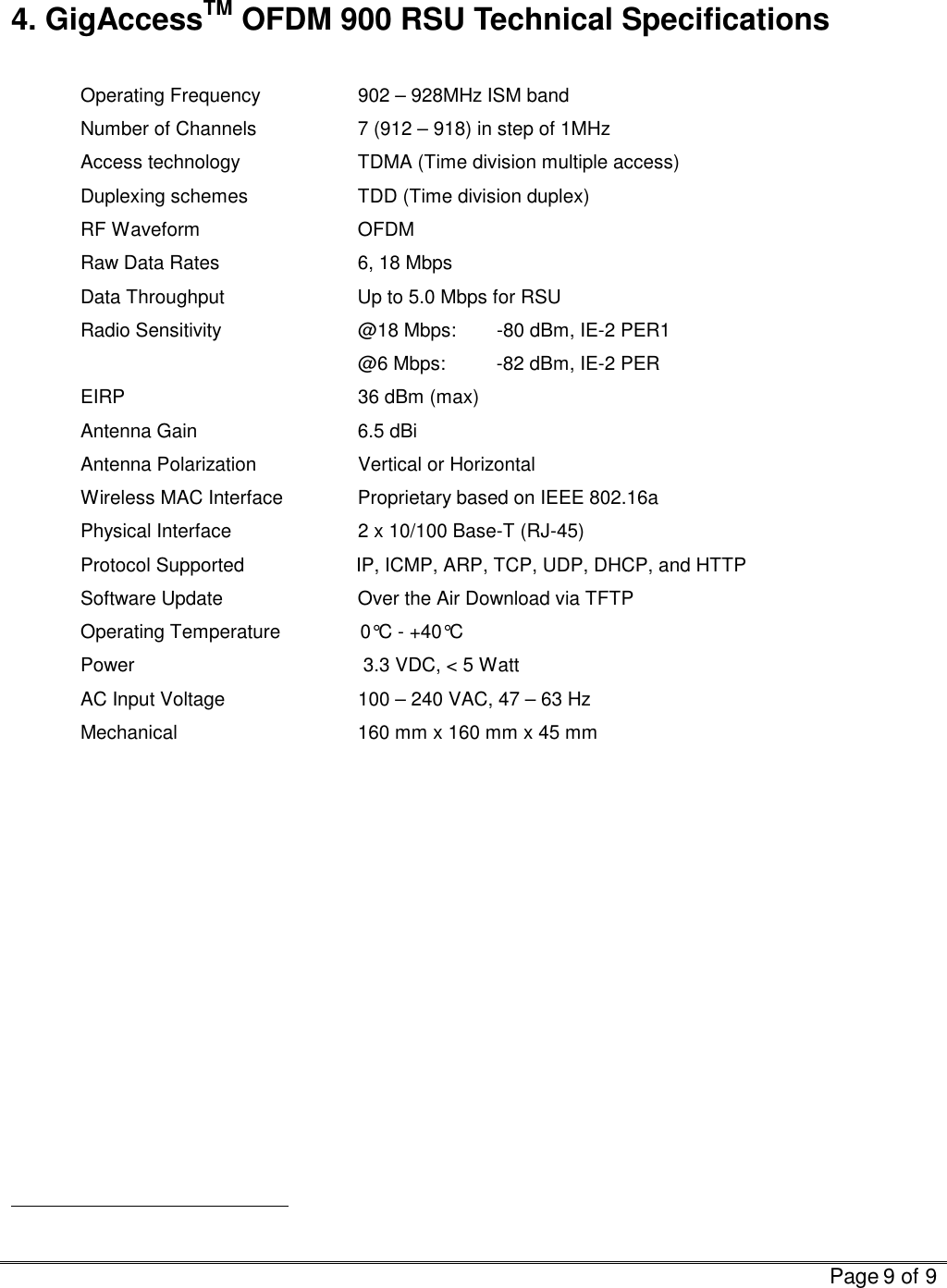   Page 9 of 9   4. GigAccessTM OFDM 900 RSU Technical Specifications  Operating Frequency    902 – 928MHz ISM band Number of Channels    7 (912 – 918) in step of 1MHz Access technology    TDMA (Time division multiple access) Duplexing schemes    TDD (Time division duplex) RF Waveform   OFDM Raw Data Rates    6, 18 Mbps Data Throughput                         Up to 5.0 Mbps for RSU Radio Sensitivity    @18 Mbps:  -80 dBm, IE-2 PER1     @6 Mbps: -82 dBm, IE-2 PER  EIRP            36 dBm (max) Antenna Gain   6.5 dBi Antenna Polarization               Vertical or Horizontal Wireless MAC Interface   Proprietary based on IEEE 802.16a Physical Interface             2 x 10/100 Base-T (RJ-45) Protocol Supported                     IP, ICMP, ARP, TCP, UDP, DHCP, and HTTP Software Update    Over the Air Download via TFTP Operating Temperature               0°C - +40°C Power                                           3.3 VDC, &lt; 5 Watt   AC Input Voltage             100 – 240 VAC, 47 – 63 Hz    Mechanical                 160 mm x 160 mm x 45 mm                                                  