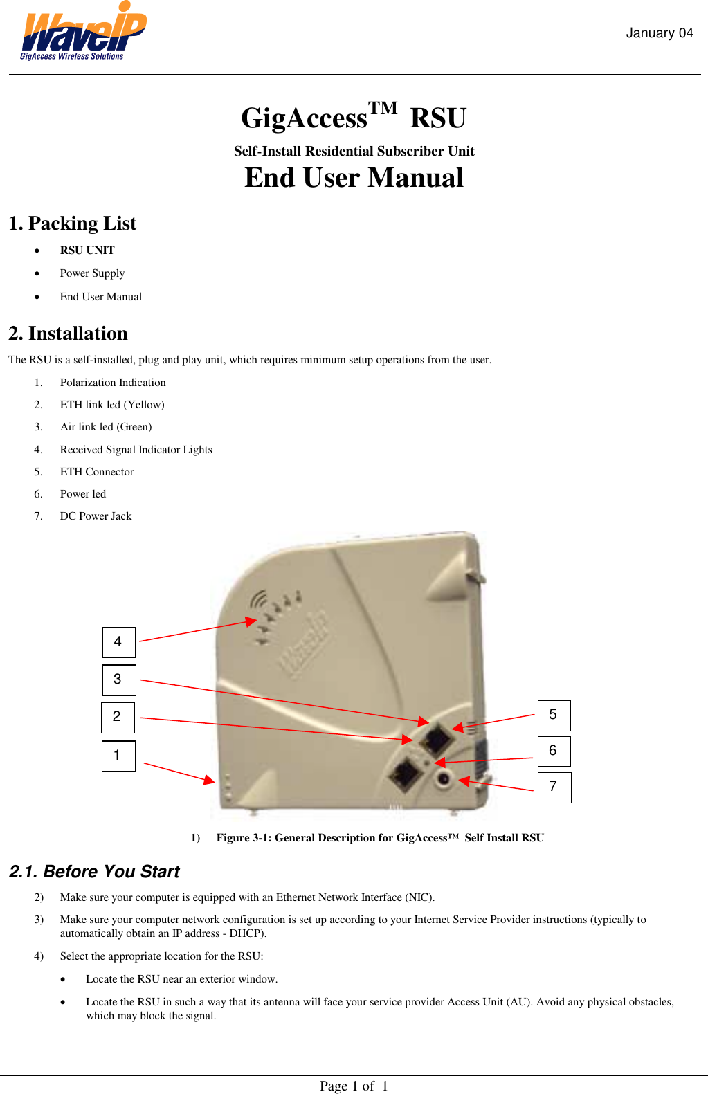 January 04  Page 1 of  1  GigAccessTM  RSU  Self-Install Residential Subscriber Unit  End User Manual 1. Packing List •  RSU UNIT •  Power Supply   •  End User Manual  2. Installation  The RSU is a self-installed, plug and play unit, which requires minimum setup operations from the user.  1. Polarization Indication 2.  ETH link led (Yellow) 3.  Air link led (Green) 4.  Received Signal Indicator Lights 5. ETH Connector 6. Power led 7.  DC Power Jack  1)  Figure 3-1: General Description for GigAccess™  Self Install RSU 2.1. Before You Start 2)  Make sure your computer is equipped with an Ethernet Network Interface (NIC). 3)  Make sure your computer network configuration is set up according to your Internet Service Provider instructions (typically to automatically obtain an IP address - DHCP). 4)  Select the appropriate location for the RSU: •  Locate the RSU near an exterior window. •  Locate the RSU in such a way that its antenna will face your service provider Access Unit (AU). Avoid any physical obstacles, which may block the signal.  1 4 7 6 5 3 2 