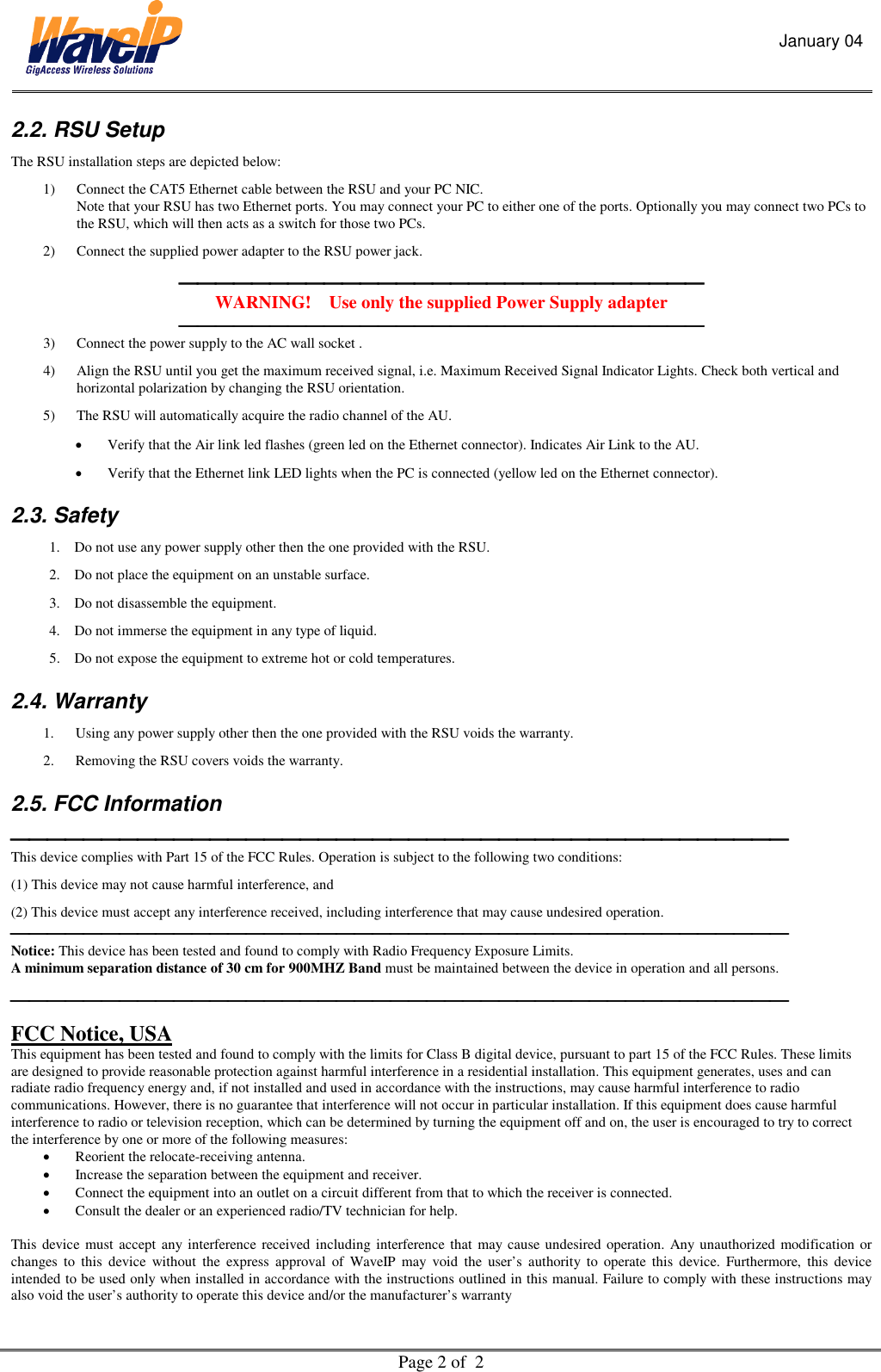 January 04  Page 2 of  2  2.2. RSU Setup  The RSU installation steps are depicted below: 1)  Connect the CAT5 Ethernet cable between the RSU and your PC NIC.  Note that your RSU has two Ethernet ports. You may connect your PC to either one of the ports. Optionally you may connect two PCs to the RSU, which will then acts as a switch for those two PCs. 2)  Connect the supplied power adapter to the RSU power jack.  WARNING!    Use only the supplied Power Supply adapter  3)  Connect the power supply to the AC wall socket . 4)  Align the RSU until you get the maximum received signal, i.e. Maximum Received Signal Indicator Lights. Check both vertical and horizontal polarization by changing the RSU orientation.  5)  The RSU will automatically acquire the radio channel of the AU.  •  Verify that the Air link led flashes (green led on the Ethernet connector). Indicates Air Link to the AU.  •  Verify that the Ethernet link LED lights when the PC is connected (yellow led on the Ethernet connector).   2.3. Safety 1.  Do not use any power supply other then the one provided with the RSU.   2.  Do not place the equipment on an unstable surface. 3.  Do not disassemble the equipment.  4.  Do not immerse the equipment in any type of liquid. 5.  Do not expose the equipment to extreme hot or cold temperatures. 2.4. Warranty 1.  Using any power supply other then the one provided with the RSU voids the warranty.   2.  Removing the RSU covers voids the warranty. 2.5. FCC Information  This device complies with Part 15 of the FCC Rules. Operation is subject to the following two conditions: (1) This device may not cause harmful interference, and (2) This device must accept any interference received, including interference that may cause undesired operation.  Notice: This device has been tested and found to comply with Radio Frequency Exposure Limits.  A minimum separation distance of 30 cm for 900MHZ Band must be maintained between the device in operation and all persons.  FCC Notice, USA This equipment has been tested and found to comply with the limits for Class B digital device, pursuant to part 15 of the FCC Rules. These limits are designed to provide reasonable protection against harmful interference in a residential installation. This equipment generates, uses and can radiate radio frequency energy and, if not installed and used in accordance with the instructions, may cause harmful interference to radio communications. However, there is no guarantee that interference will not occur in particular installation. If this equipment does cause harmful interference to radio or television reception, which can be determined by turning the equipment off and on, the user is encouraged to try to correct the interference by one or more of the following measures: •  Reorient the relocate-receiving antenna. •  Increase the separation between the equipment and receiver. •  Connect the equipment into an outlet on a circuit different from that to which the receiver is connected. •  Consult the dealer or an experienced radio/TV technician for help.  This device must accept any interference received including interference that may cause undesired operation. Any unauthorized modification or changes to this device without the express approval of WaveIP may void the user’s authority to operate this device. Furthermore, this device intended to be used only when installed in accordance with the instructions outlined in this manual. Failure to comply with these instructions may also void the user’s authority to operate this device and/or the manufacturer’s warranty 