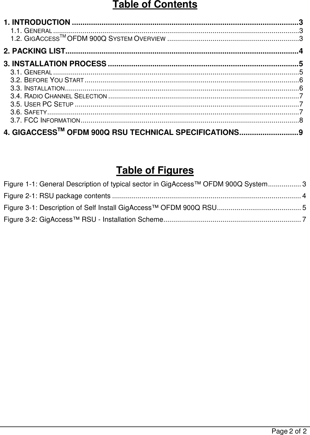   Page 2 of 2  Table of Contents 1. INTRODUCTION ...........................................................................................................3 1.1. GENERAL.............................................................................................................................3 1.2. GIGACCESSTM OFDM 900Q SYSTEM OVERVIEW...................................................................3 2. PACKING LIST..............................................................................................................4 3. INSTALLATION PROCESS ..........................................................................................5 3.1. GENERAL.............................................................................................................................5 3.2. BEFORE YOU START.............................................................................................................6 3.3. INSTALLATION.......................................................................................................................6 3.4. RADIO CHANNEL SELECTION.................................................................................................7 3.5. USER PC SETUP..................................................................................................................7 3.6. SAFETY................................................................................................................................7 3.7. FCC INFORMATION...............................................................................................................8 4. GIGACCESSTM OFDM 900Q RSU TECHNICAL SPECIFICATIONS............................9   Table of Figures Figure  1-1: General Description of typical sector in GigAccess™ OFDM 900Q System................. 3 Figure  2-1: RSU package contents ................................................................................................ 4 Figure  3-1: Description of Self Install GigAccess™ OFDM 900Q RSU........................................... 5 Figure  3-2: GigAccess™ RSU - Installation Scheme...................................................................... 7      