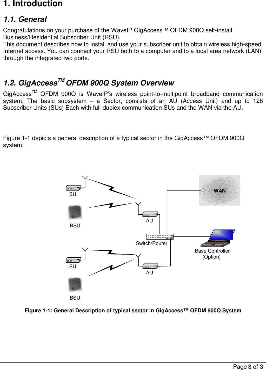   Page 3 of 3  1. Introduction 1.1. General Congratulations on your purchase of the WaveIP GigAccess™ OFDM 900Q self-install Business/Residential Subscriber Unit (RSU).  This document describes how to install and use your subscriber unit to obtain wireless high-speed Internet access. You can connect your RSU both to a computer and to a local area network (LAN) through the integrated two ports.   1.2. GigAccessTM OFDM 900Q System Overview GigAccessTM OFDM 900Q is WaveIP’s wireless point-to-multipoint broadband communication system. The basic subsystem – a Sector, consists of an AU (Access Unit) and up to 128 Subscriber Units (SUs) Each with full-duplex communication SUs and the WAN via the AU.    Figure  1-1 depicts a general description of a typical sector in the GigAccess™ OFDM 900Q system.    Base Controller(Option)AUAUSwitch/RouterSUSUWANRSUBSU Figure  1-1: General Description of typical sector in GigAccess™ OFDM 900Q System   