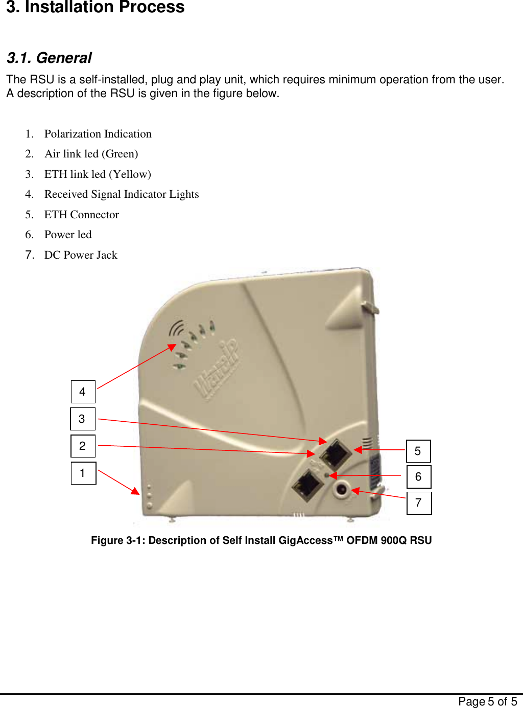   Page 5 of 5   3. Installation Process  3.1. General The RSU is a self-installed, plug and play unit, which requires minimum operation from the user.  A description of the RSU is given in the figure below.  1. Polarization Indication 2.  Air link led (Green) 3.  ETH link led (Yellow) 4.  Received Signal Indicator Lights 5. ETH Connector 6. Power led 7.  DC Power Jack  Figure  3-1: Description of Self Install GigAccess™ OFDM 900Q RSU    1 4 7 6 5 3 2 