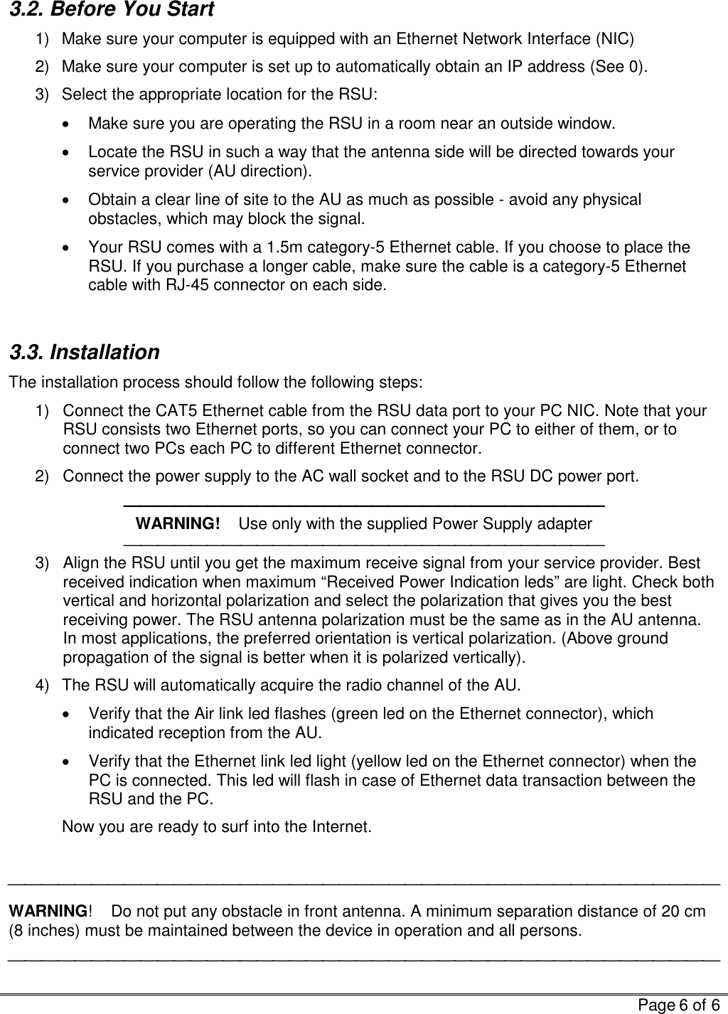   Page 6 of 6  3.2. Before You Start 1)  Make sure your computer is equipped with an Ethernet Network Interface (NIC) 2)  Make sure your computer is set up to automatically obtain an IP address (See  0). 3)  Select the appropriate location for the RSU: •  Make sure you are operating the RSU in a room near an outside window. •  Locate the RSU in such a way that the antenna side will be directed towards your service provider (AU direction). •  Obtain a clear line of site to the AU as much as possible - avoid any physical obstacles, which may block the signal. •  Your RSU comes with a 1.5m category-5 Ethernet cable. If you choose to place the RSU. If you purchase a longer cable, make sure the cable is a category-5 Ethernet cable with RJ-45 connector on each side.  3.3. Installation  The installation process should follow the following steps: 1)  Connect the CAT5 Ethernet cable from the RSU data port to your PC NIC. Note that your RSU consists two Ethernet ports, so you can connect your PC to either of them, or to connect two PCs each PC to different Ethernet connector. 2)  Connect the power supply to the AC wall socket and to the RSU DC power port.  WARNING!    Use only with the supplied Power Supply adapter  3)  Align the RSU until you get the maximum receive signal from your service provider. Best received indication when maximum “Received Power Indication leds” are light. Check both vertical and horizontal polarization and select the polarization that gives you the best receiving power. The RSU antenna polarization must be the same as in the AU antenna. In most applications, the preferred orientation is vertical polarization. (Above ground propagation of the signal is better when it is polarized vertically). 4)  The RSU will automatically acquire the radio channel of the AU.  •  Verify that the Air link led flashes (green led on the Ethernet connector), which indicated reception from the AU.  •  Verify that the Ethernet link led light (yellow led on the Ethernet connector) when the PC is connected. This led will flash in case of Ethernet data transaction between the RSU and the PC.   Now you are ready to surf into the Internet.   WARNING!    Do not put any obstacle in front antenna. A minimum separation distance of 20 cm (8 inches) must be maintained between the device in operation and all persons.  