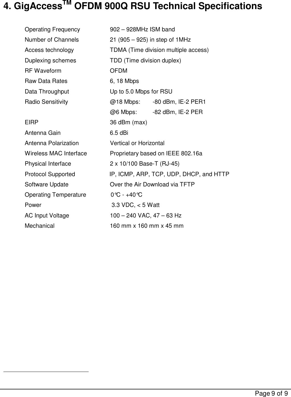   Page 9 of 9   4. GigAccessTM OFDM 900Q RSU Technical Specifications  Operating Frequency    902 – 928MHz ISM band Number of Channels    21 (905 – 925) in step of 1MHz Access technology    TDMA (Time division multiple access) Duplexing schemes    TDD (Time division duplex) RF Waveform   OFDM Raw Data Rates    6, 18 Mbps Data Throughput                         Up to 5.0 Mbps for RSU Radio Sensitivity    @18 Mbps:  -80 dBm, IE-2 PER1     @6 Mbps: -82 dBm, IE-2 PER  EIRP            36 dBm (max) Antenna Gain   6.5 dBi Antenna Polarization               Vertical or Horizontal Wireless MAC Interface   Proprietary based on IEEE 802.16a Physical Interface             2 x 10/100 Base-T (RJ-45) Protocol Supported                     IP, ICMP, ARP, TCP, UDP, DHCP, and HTTP Software Update    Over the Air Download via TFTP Operating Temperature               0°C - +40°C Power                                           3.3 VDC, &lt; 5 Watt   AC Input Voltage             100 – 240 VAC, 47 – 63 Hz    Mechanical                 160 mm x 160 mm x 45 mm                                                  