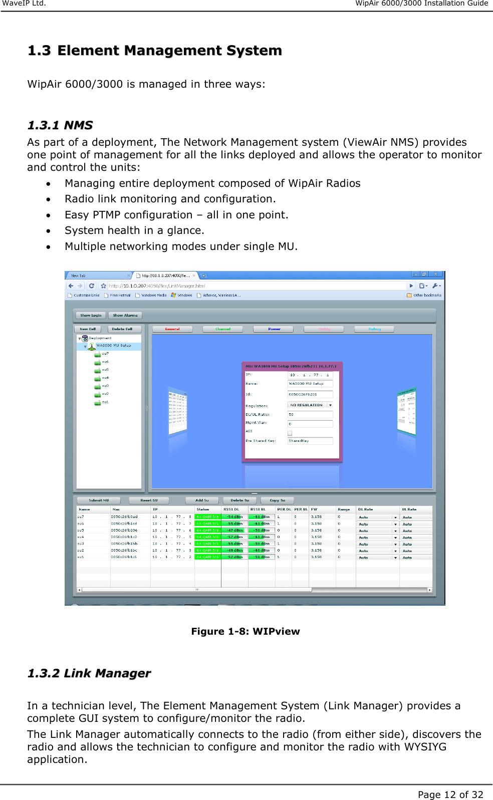     WaveIP Ltd.                      WipAir 6000/3000 Installation Guide Page 12 of 3211..33  EElleemmeenntt  MMaannaaggeemmeenntt  SSyysstteemm   WipAir 6000/3000 is managed in three ways:  11..33..11  NNMMSS  As part of a deployment, The Network Management system (ViewAir NMS) provides one point of management for all the links deployed and allows the operator to monitor and control the units: •  Managing entire deployment composed of WipAir Radios •  Radio link monitoring and configuration. •  Easy PTMP configuration – all in one point. •  System health in a glance. •  Multiple networking modes under single MU.    Figure  1-8: WIPview  11..33..22  LLiinnkk  MMaannaaggeerr   In a technician level, The Element Management System (Link Manager) provides a complete GUI system to configure/monitor the radio.  The Link Manager automatically connects to the radio (from either side), discovers the radio and allows the technician to configure and monitor the radio with WYSIYG application. 