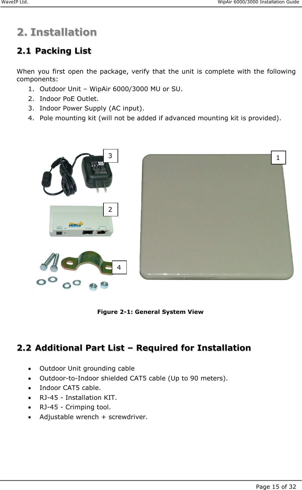     WaveIP Ltd.                      WipAir 6000/3000 Installation Guide Page 15 of 321 2 3 4 22..  IInnssttaallllaattiioonn    22..11  PPaacckkiinngg  LLiisstt   When  you  first open  the package, verify that the unit  is  complete  with the following components: 1.  Outdoor Unit – WipAir 6000/3000 MU or SU. 2.  Indoor PoE Outlet. 3.  Indoor Power Supply (AC input). 4.  Pole mounting kit (will not be added if advanced mounting kit is provided).                     Figure  2-1: General System View   22..22  AAddddiittiioonnaall  PPaarrtt  LLiisstt  ––  RReeqquuiirreedd  ffoorr  IInnssttaallllaattiioonn   •  Outdoor Unit grounding cable •  Outdoor-to-Indoor shielded CAT5 cable (Up to 90 meters). •  Indoor CAT5 cable. •  RJ-45 - Installation KIT. •  RJ-45 - Crimping tool. •  Adjustable wrench + screwdriver. 