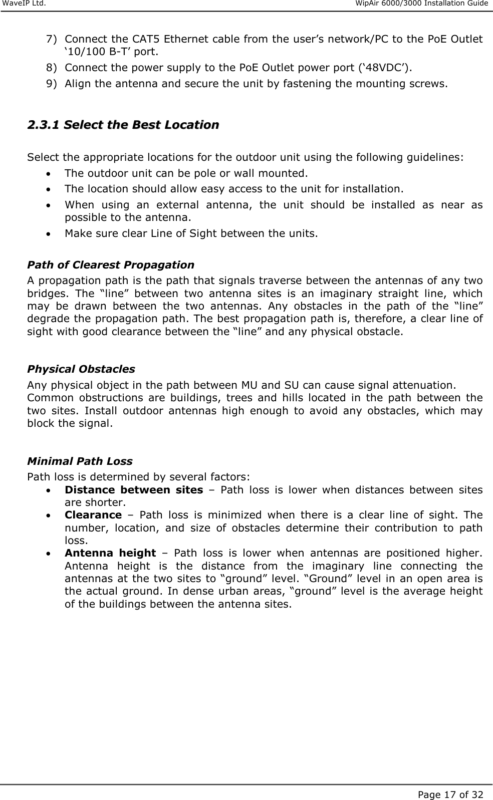     WaveIP Ltd.                      WipAir 6000/3000 Installation Guide Page 17 of 327)  Connect the CAT5 Ethernet cable from the user’s network/PC to the PoE Outlet ‘10/100 B-T’ port. 8)  Connect the power supply to the PoE Outlet power port (‘48VDC’). 9)  Align the antenna and secure the unit by fastening the mounting screws.  22..33..11  SSeelleecctt  tthhee  BBeesstt  LLooccaattiioonn   Select the appropriate locations for the outdoor unit using the following guidelines: •  The outdoor unit can be pole or wall mounted.  •  The location should allow easy access to the unit for installation. •  When  using  an  external  antenna,  the  unit  should  be  installed  as  near  as possible to the antenna. •  Make sure clear Line of Sight between the units.  Path of Clearest Propagation A propagation path is the path that signals traverse between the antennas of any two bridges.  The  “line”  between  two  antenna  sites  is  an  imaginary  straight  line,  which may  be  drawn  between  the  two  antennas.  Any  obstacles  in  the  path  of  the  “line” degrade the propagation path. The best propagation path is, therefore, a clear line of sight with good clearance between the “line” and any physical obstacle.   Physical Obstacles Any physical object in the path between MU and SU can cause signal attenuation. Common  obstructions  are  buildings,  trees  and  hills  located  in  the  path  between  the two  sites.  Install  outdoor  antennas  high  enough  to  avoid  any  obstacles,  which  may block the signal.   Minimal Path Loss Path loss is determined by several factors: •  Distance  between  sites  –  Path  loss  is  lower  when  distances  between  sites are shorter. •  Clearance  –  Path  loss  is  minimized  when  there  is  a  clear  line  of  sight.  The number,  location,  and  size  of  obstacles  determine  their  contribution  to  path loss. •  Antenna  height  –  Path  loss  is  lower  when  antennas  are  positioned  higher. Antenna  height  is  the  distance  from  the  imaginary  line  connecting  the antennas at the two sites to “ground” level. “Ground” level in an open area is the actual ground. In dense urban areas, “ground” level is the average height of the buildings between the antenna sites.    