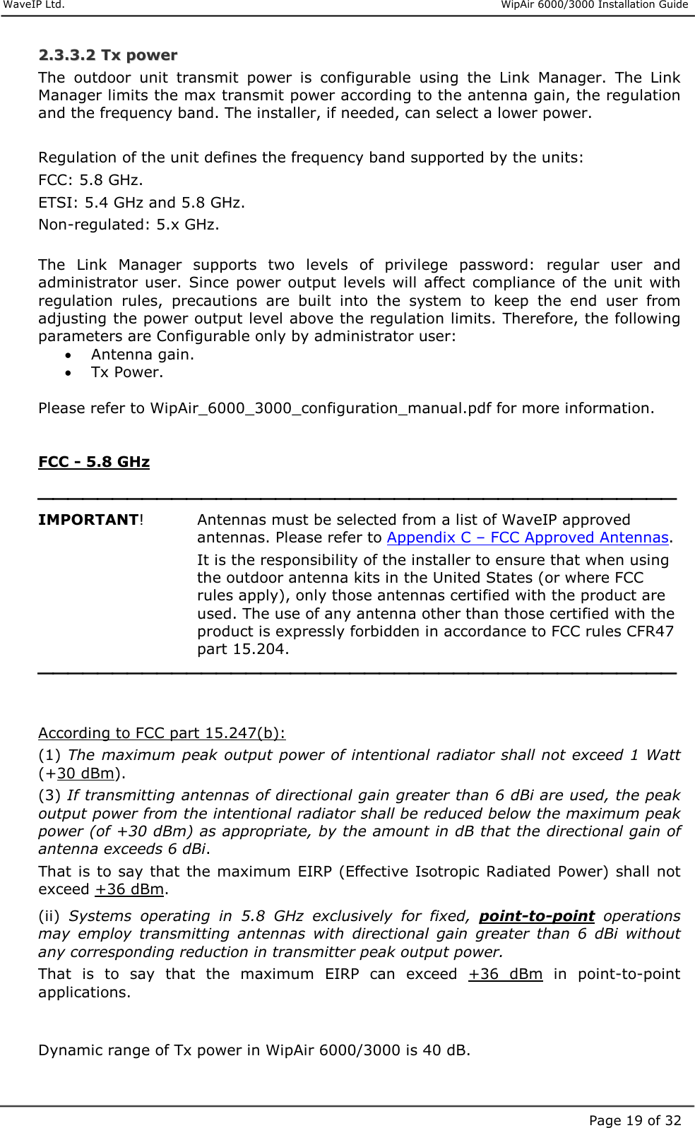     WaveIP Ltd.                      WipAir 6000/3000 Installation Guide Page 19 of 3222..33..33..22  TTxx  ppoowweerr  The  outdoor  unit  transmit  power  is  configurable  using  the  Link  Manager.  The  Link Manager limits the max transmit power according to the antenna gain, the regulation and the frequency band. The installer, if needed, can select a lower power.  Regulation of the unit defines the frequency band supported by the units: FCC: 5.8 GHz. ETSI: 5.4 GHz and 5.8 GHz. Non-regulated: 5.x GHz.  The  Link  Manager  supports  two  levels  of  privilege  password:  regular  user  and administrator  user.  Since  power  output  levels  will  affect  compliance of the  unit  with regulation  rules,  precautions  are  built  into  the  system  to  keep  the  end  user  from adjusting the power output level above the regulation limits. Therefore, the following parameters are Configurable only by administrator user: •  Antenna gain. •  Tx Power.  Please refer to WipAir_6000_3000_configuration_manual.pdf for more information.   FCC - 5.8 GHz   IMPORTANT!     Antennas must be selected from a list of WaveIP approved antennas. Please refer to Appendix C – FCC Approved Antennas. It is the responsibility of the installer to ensure that when using the outdoor antenna kits in the United States (or where FCC rules apply), only those antennas certified with the product are used. The use of any antenna other than those certified with the product is expressly forbidden in accordance to FCC rules CFR47 part 15.204.    According to FCC part 15.247(b): (1) The maximum  peak output  power of intentional radiator shall not exceed 1 Watt (+30 dBm).  (3) If transmitting antennas of directional gain greater than 6 dBi are used, the peak output power from the intentional radiator shall be reduced below the maximum peak power (of +30 dBm) as appropriate, by the amount in dB that the directional gain of antenna exceeds 6 dBi.  That  is to  say that the maximum EIRP (Effective Isotropic Radiated Power) shall not exceed +36 dBm.  (ii)  Systems  operating  in  5.8  GHz  exclusively  for  fixed,  point-to-point  operations may  employ  transmitting  antennas  with  directional  gain  greater  than  6  dBi  without any corresponding reduction in transmitter peak output power.  That  is  to  say  that  the  maximum  EIRP  can  exceed  +36  dBm  in  point-to-point applications.    Dynamic range of Tx power in WipAir 6000/3000 is 40 dB.  