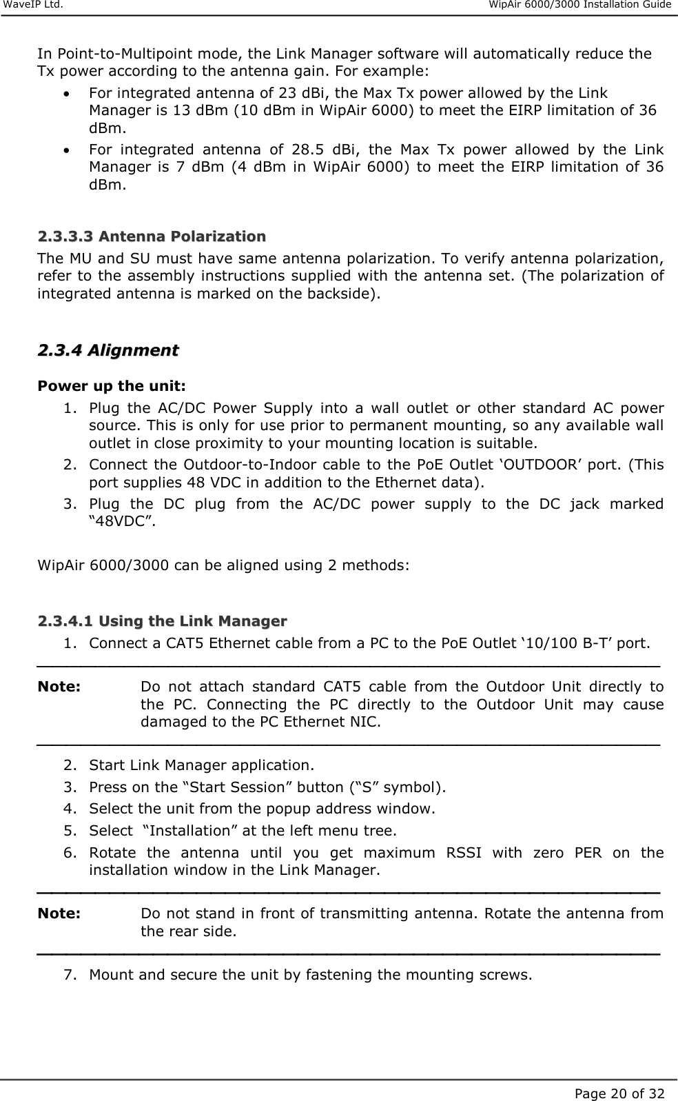     WaveIP Ltd.                      WipAir 6000/3000 Installation Guide Page 20 of 32In Point-to-Multipoint mode, the Link Manager software will automatically reduce the Tx power according to the antenna gain. For example:  •  For integrated antenna of 23 dBi, the Max Tx power allowed by the Link Manager is 13 dBm (10 dBm in WipAir 6000) to meet the EIRP limitation of 36 dBm. •  For  integrated  antenna  of  28.5  dBi,  the  Max  Tx  power  allowed  by  the  Link Manager  is  7 dBm  (4  dBm  in  WipAir  6000)  to  meet  the  EIRP limitation of 36 dBm.  22..33..33..33  AAnntteennnnaa  PPoollaarriizzaattiioonn  The MU and SU must have same antenna polarization. To verify antenna polarization, refer to the assembly instructions supplied with the antenna set. (The polarization of integrated antenna is marked on the backside).  22..33..44  AAlliiggnnmmeenntt  Power up the unit: 1.  Plug  the  AC/DC  Power  Supply  into  a  wall  outlet  or  other  standard  AC  power source. This is only for use prior to permanent mounting, so any available wall outlet in close proximity to your mounting location is suitable. 2.  Connect the Outdoor-to-Indoor cable to the PoE Outlet ‘OUTDOOR’ port. (This port supplies 48 VDC in addition to the Ethernet data). 3.  Plug  the  DC  plug  from  the  AC/DC  power  supply  to  the  DC  jack  marked “48VDC”.  WipAir 6000/3000 can be aligned using 2 methods:  22..33..44..11  UUssiinngg  tthhee  LLiinnkk  MMaannaaggeerr  1.  Connect a CAT5 Ethernet cable from a PC to the PoE Outlet ‘10/100 B-T’ port.  Note:   Do  not  attach  standard  CAT5  cable  from  the  Outdoor  Unit  directly  to the  PC.  Connecting  the  PC  directly  to  the  Outdoor  Unit  may  cause damaged to the PC Ethernet NIC.   2.  Start Link Manager application. 3.  Press on the “Start Session” button (“S” symbol). 4.  Select the unit from the popup address window. 5.  Select  “Installation” at the left menu tree. 6.  Rotate  the  antenna  until  you  get  maximum  RSSI  with  zero  PER  on  the installation window in the Link Manager.  Note:   Do not stand in front of transmitting antenna. Rotate the antenna from the rear side.  7.  Mount and secure the unit by fastening the mounting screws.  