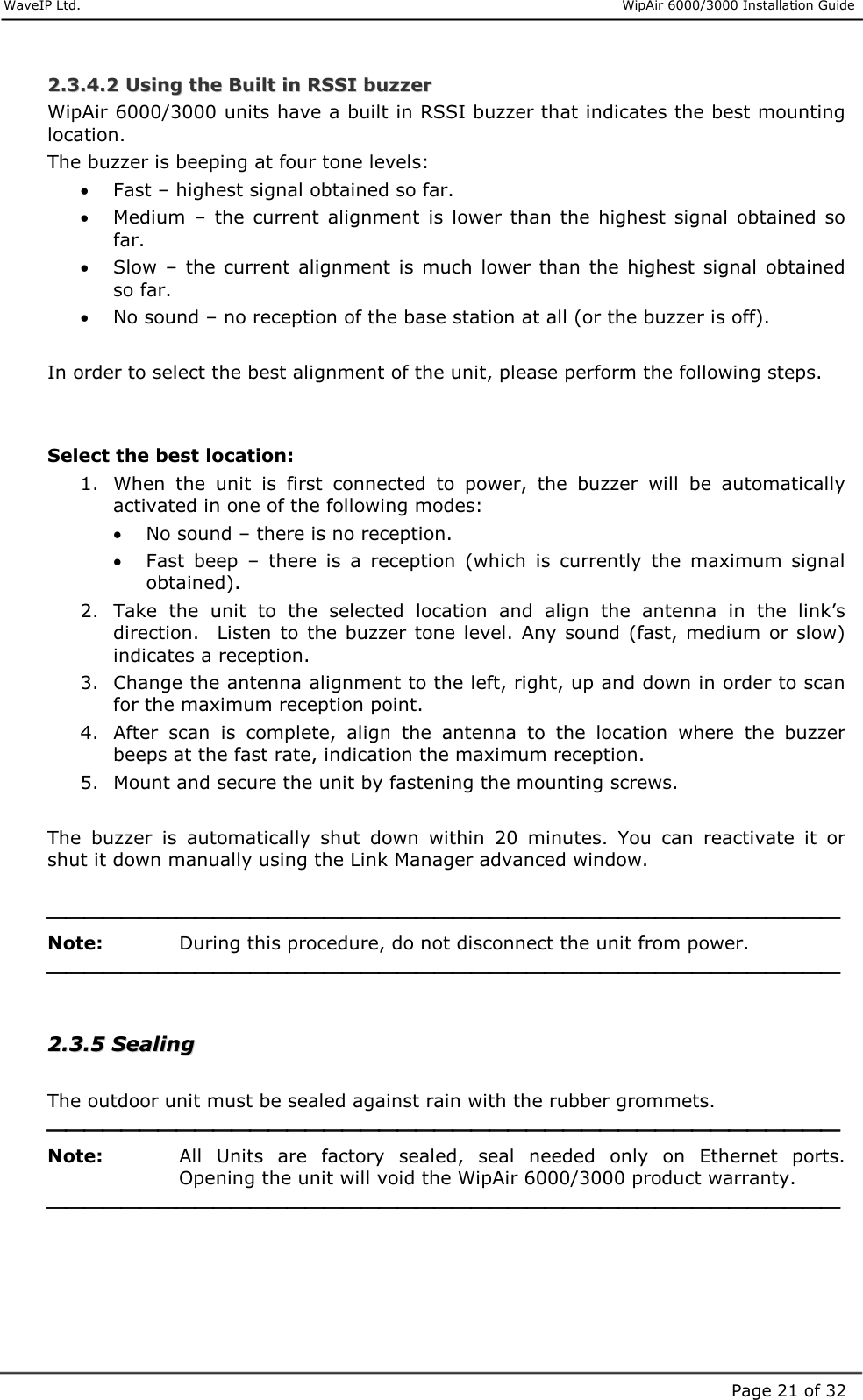     WaveIP Ltd.                      WipAir 6000/3000 Installation Guide Page 21 of 3222..33..44..22  UUssiinngg  tthhee  BBuuiilltt  iinn  RRSSSSII  bbuuzzzzeerr  WipAir 6000/3000 units have a built in RSSI buzzer that indicates the best mounting location.  The buzzer is beeping at four tone levels: •  Fast – highest signal obtained so far. •  Medium  –  the  current  alignment  is  lower  than  the  highest  signal  obtained  so far. •  Slow  –  the  current  alignment  is  much  lower than  the highest signal  obtained so far. •  No sound – no reception of the base station at all (or the buzzer is off).   In order to select the best alignment of the unit, please perform the following steps.    Select the best location: 1.  When  the  unit  is  first  connected  to  power,  the  buzzer  will  be  automatically activated in one of the following modes: •  No sound – there is no reception.  •  Fast  beep  –  there  is  a  reception  (which  is  currently  the  maximum  signal obtained). 2.  Take  the  unit  to  the  selected  location  and  align  the  antenna  in  the  link’s direction.    Listen  to  the buzzer  tone  level.  Any  sound  (fast,  medium  or slow) indicates a reception. 3.  Change the antenna alignment to the left, right, up and down in order to scan for the maximum reception point. 4.  After  scan  is  complete,  align  the  antenna  to  the  location  where  the  buzzer beeps at the fast rate, indication the maximum reception. 5.  Mount and secure the unit by fastening the mounting screws.  The  buzzer  is  automatically  shut  down  within  20  minutes.  You  can  reactivate  it  or shut it down manually using the Link Manager advanced window.   Note:   During this procedure, do not disconnect the unit from power.   22..33..55  SSeeaalliinngg   The outdoor unit must be sealed against rain with the rubber grommets.   Note:   All  Units  are  factory  sealed,  seal  needed  only  on  Ethernet  ports. Opening the unit will void the WipAir 6000/3000 product warranty.   