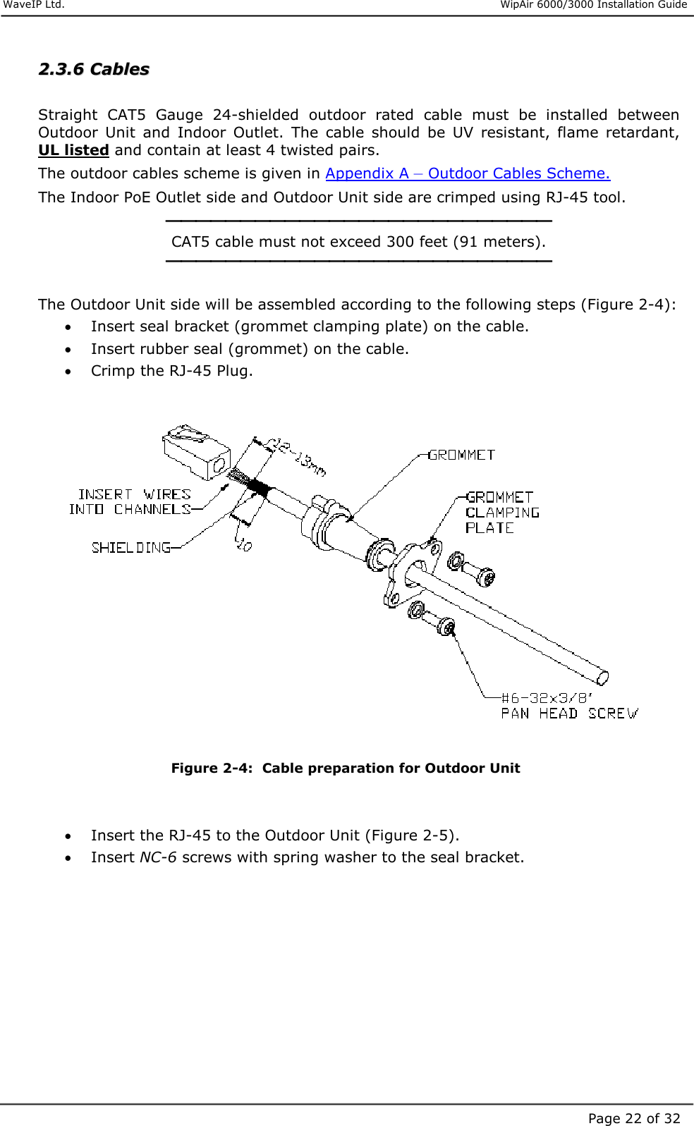     WaveIP Ltd.                      WipAir 6000/3000 Installation Guide Page 22 of 3222..33..66  CCaabblleess   Straight  CAT5  Gauge  24-shielded  outdoor  rated  cable  must  be  installed  between Outdoor  Unit  and  Indoor  Outlet.  The  cable  should  be  UV  resistant,  flame  retardant, UL listed and contain at least 4 twisted pairs.  The outdoor cables scheme is given in Appendix A – Outdoor Cables Scheme. The Indoor PoE Outlet side and Outdoor Unit side are crimped using RJ-45 tool.  CAT5 cable must not exceed 300 feet (91 meters).   The Outdoor Unit side will be assembled according to the following steps (Figure 2-4): •  Insert seal bracket (grommet clamping plate) on the cable.  •  Insert rubber seal (grommet) on the cable. •  Crimp the RJ-45 Plug.     Figure  2-4:  Cable preparation for Outdoor Unit   •  Insert the RJ-45 to the Outdoor Unit (Figure 2-5). •  Insert NC-6 screws with spring washer to the seal bracket.  