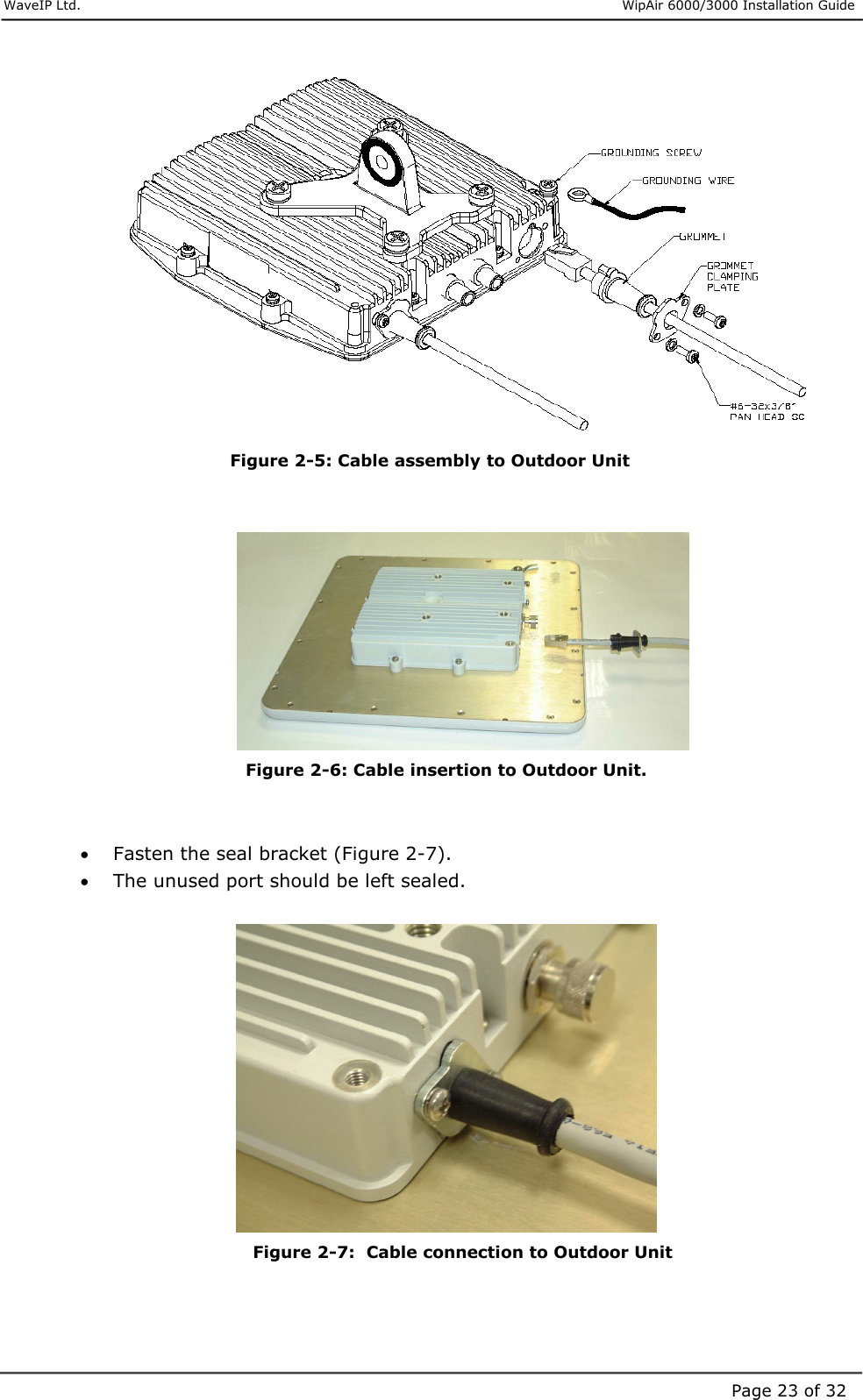     WaveIP Ltd.                      WipAir 6000/3000 Installation Guide Page 23 of 32 Figure  2-5: Cable assembly to Outdoor Unit    Figure  2-6: Cable insertion to Outdoor Unit.   •  Fasten the seal bracket (Figure 2-7). •  The unused port should be left sealed.    Figure  2-7:  Cable connection to Outdoor Unit   