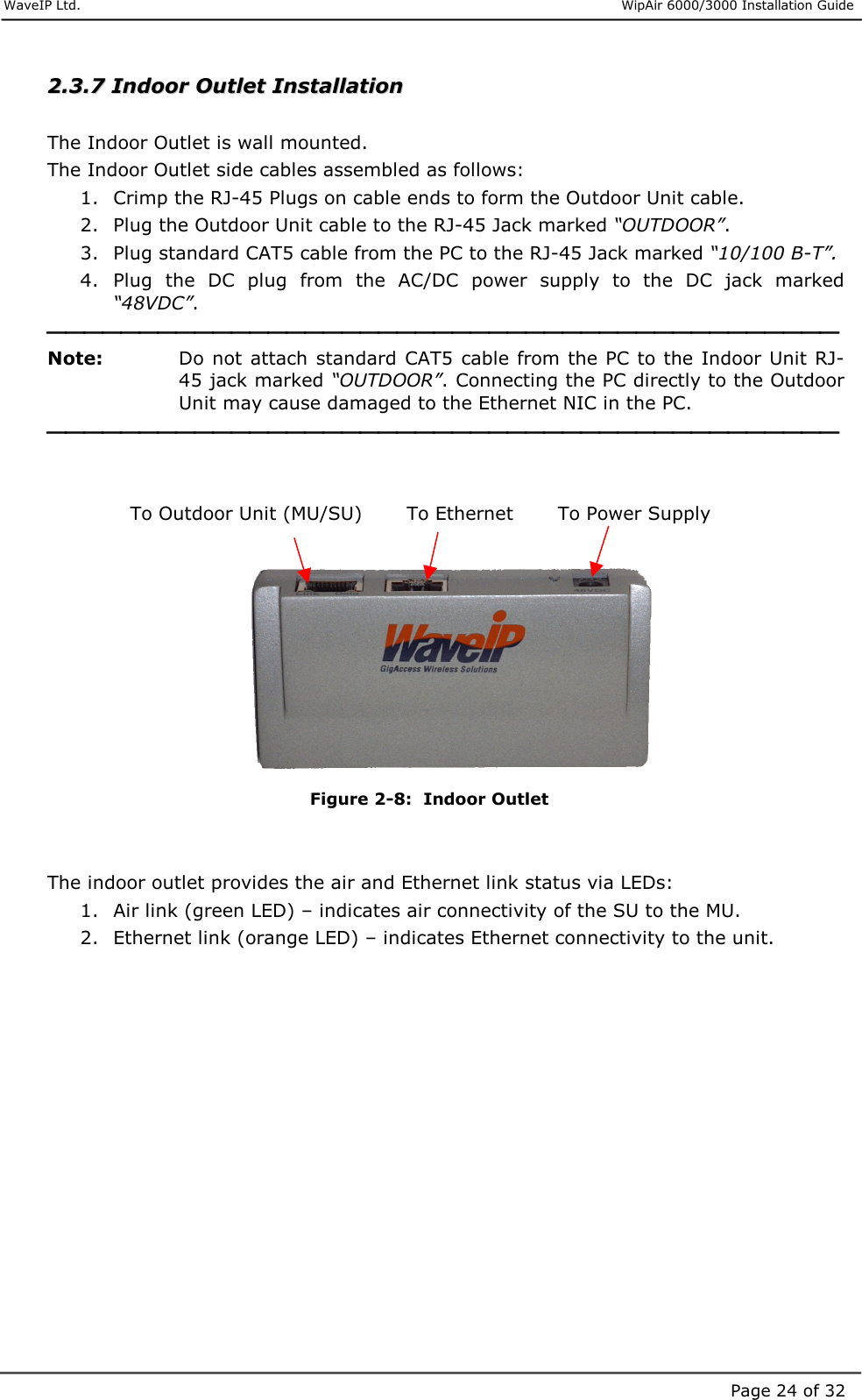     WaveIP Ltd.                      WipAir 6000/3000 Installation Guide Page 24 of 3222..33..77  IInnddoooorr  OOuuttlleett  IInnssttaallllaattiioonn     The Indoor Outlet is wall mounted.  The Indoor Outlet side cables assembled as follows: 1.  Crimp the RJ-45 Plugs on cable ends to form the Outdoor Unit cable. 2.  Plug the Outdoor Unit cable to the RJ-45 Jack marked “OUTDOOR”. 3.  Plug standard CAT5 cable from the PC to the RJ-45 Jack marked “10/100 B-T”. 4.  Plug  the  DC  plug  from  the  AC/DC  power  supply  to  the  DC  jack  marked “48VDC”.  Note:   Do  not attach  standard  CAT5  cable from the PC to the Indoor Unit RJ-45 jack marked “OUTDOOR”. Connecting the PC directly to the Outdoor Unit may cause damaged to the Ethernet NIC in the PC.                 To Outdoor Unit (MU/SU)       To Ethernet       To Power Supply     Figure  2-8:  Indoor Outlet   The indoor outlet provides the air and Ethernet link status via LEDs: 1.  Air link (green LED) – indicates air connectivity of the SU to the MU. 2.  Ethernet link (orange LED) – indicates Ethernet connectivity to the unit.      