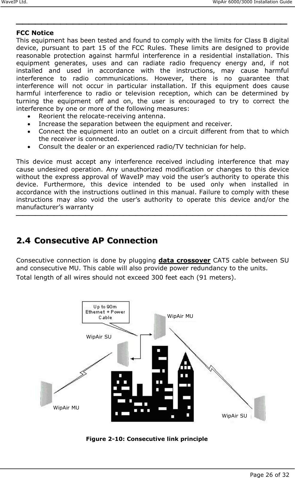     WaveIP Ltd.                      WipAir 6000/3000 Installation Guide Page 26 of 32 FCC Notice This equipment has been tested and found to comply with the limits for Class B digital device,  pursuant  to  part  15  of  the  FCC  Rules.  These  limits  are  designed  to  provide reasonable  protection  against  harmful  interference  in  a  residential  installation.  This equipment  generates,  uses  and  can  radiate  radio  frequency  energy  and,  if  not installed  and  used  in  accordance  with  the  instructions,  may  cause  harmful interference  to  radio  communications.  However,  there  is  no  guarantee  that interference  will  not  occur  in  particular  installation.  If  this  equipment  does  cause harmful  interference  to  radio  or  television  reception,  which  can  be  determined  by turning  the  equipment  off  and  on,  the  user  is  encouraged  to  try  to  correct  the interference by one or more of the following measures: •  Reorient the relocate-receiving antenna. •  Increase the separation between the equipment and receiver. •  Connect the equipment into an outlet on a circuit different from that to which the receiver is connected. •  Consult the dealer or an experienced radio/TV technician for help.  This  device  must  accept  any  interference  received  including  interference  that  may cause  undesired  operation.  Any  unauthorized  modification  or  changes  to  this  device without the express approval of WaveIP may void the user’s authority to operate this device.  Furthermore,  this  device  intended  to  be  used  only  when  installed  in accordance with the instructions outlined in this manual. Failure to comply with these instructions  may  also  void  the  user’s  authority  to  operate  this  device  and/or  the manufacturer’s warranty    22..44  CCoonnsseeccuuttiivvee  AAPP  CCoonnnneeccttiioonn   Consecutive connection is done by plugging data crossover CAT5 cable between SU and consecutive MU. This cable will also provide power redundancy to the units.  Total length of all wires should not exceed 300 feet each (91 meters).                 Figure  2-10: Consecutive link principle  WipAir MU WipAir SU WipAir MU WipAir SU 