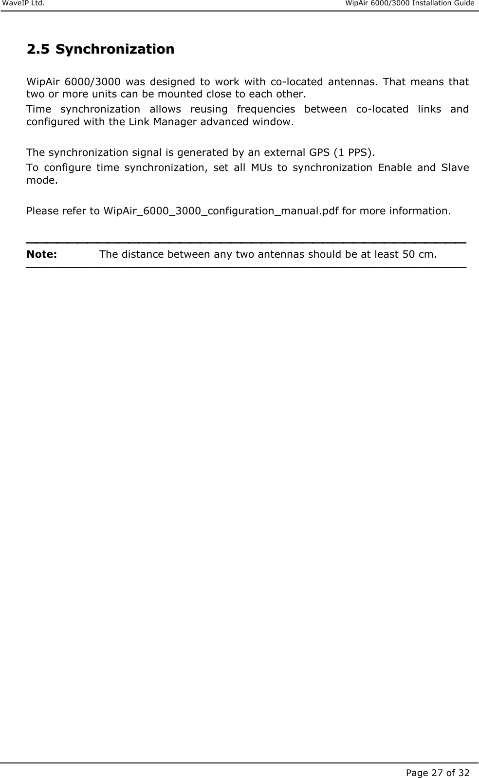     WaveIP Ltd.                      WipAir 6000/3000 Installation Guide Page 27 of 3222..55  SSyynncchhrroonniizzaattiioonn   WipAir  6000/3000  was  designed  to  work  with  co-located antennas.  That  means that two or more units can be mounted close to each other.  Time  synchronization  allows  reusing  frequencies  between  co-located  links  and configured with the Link Manager advanced window.  The synchronization signal is generated by an external GPS (1 PPS). To  configure  time  synchronization,  set  all  MUs  to  synchronization  Enable  and  Slave mode.  Please refer to WipAir_6000_3000_configuration_manual.pdf for more information.   Note:    The distance between any two antennas should be at least 50 cm.               