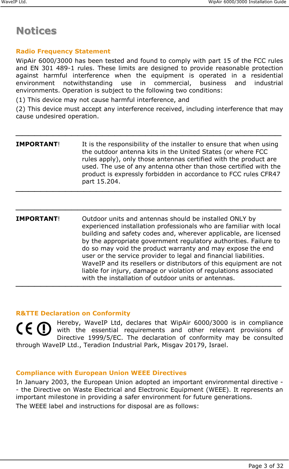     WaveIP Ltd.                      WipAir 6000/3000 Installation Guide Page 3 of 32NNoottiicceess   Radio Frequency Statement WipAir 6000/3000 has been tested and found to comply with part 15 of the FCC rules and  EN  301  489-1  rules. These limits are designed  to  provide reasonable  protection against  harmful  interference  when  the  equipment  is  operated  in  a  residential environment  notwithstanding  use  in  commercial,  business  and  industrial environments. Operation is subject to the following two conditions: (1) This device may not cause harmful interference, and (2) This device must accept any interference received, including interference that may cause undesired operation.   IMPORTANT!     It is the responsibility of the installer to ensure that when using the outdoor antenna kits in the United States (or where FCC rules apply), only those antennas certified with the product are used. The use of any antenna other than those certified with the product is expressly forbidden in accordance to FCC rules CFR47 part 15.204.    IMPORTANT!   Outdoor units and antennas should be installed ONLY by experienced installation professionals who are familiar with local building and safety codes and, wherever applicable, are licensed by the appropriate government regulatory authorities. Failure to do so may void the product warranty and may expose the end user or the service provider to legal and financial liabilities. WaveIP and its resellers or distributors of this equipment are not liable for injury, damage or violation of regulations associated with the installation of outdoor units or antennas.    R&amp;TTE Declaration on Conformity Hereby,  WaveIP  Ltd,  declares  that  WipAir  6000/3000  is  in  compliance with  the  essential  requirements  and  other  relevant  provisions  of Directive  1999/5/EC.  The  declaration  of  conformity  may  be  consulted through WaveIP Ltd., Teradion Industrial Park, Misgav 20179, Israel.   Compliance with European Union WEEE Directives In January 2003, the European Union adopted an important environmental directive -- the Directive on Waste Electrical and Electronic Equipment (WEEE). It represents an important milestone in providing a safer environment for future generations. The WEEE label and instructions for disposal are as follows:  