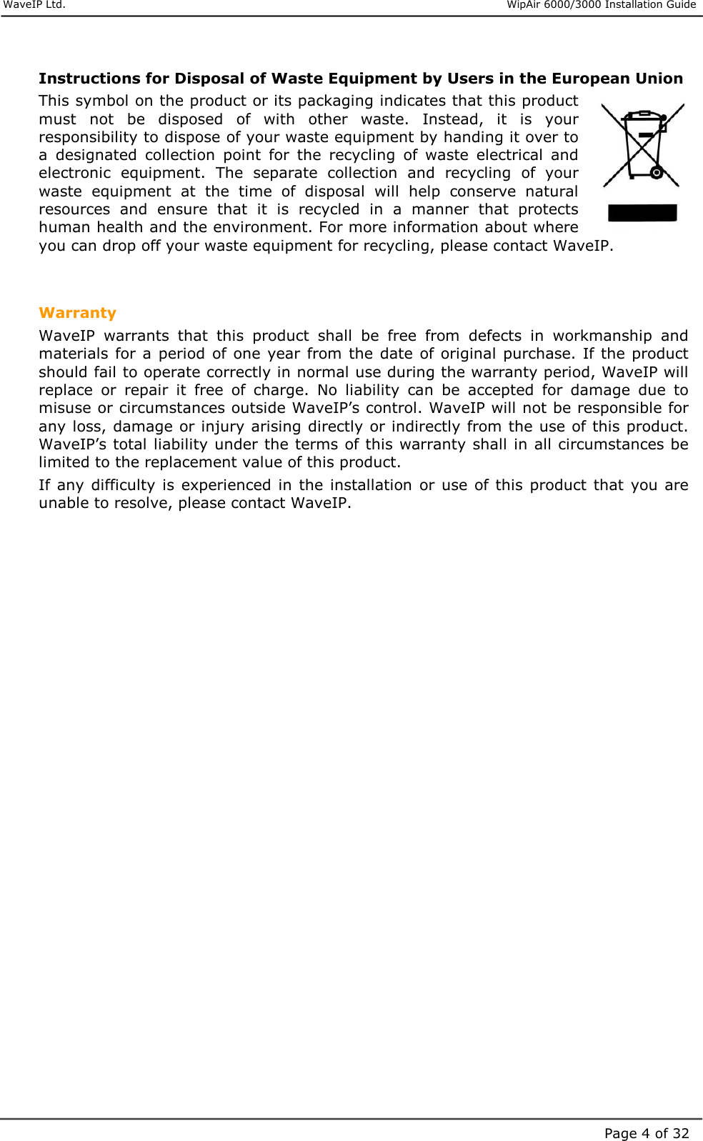     WaveIP Ltd.                      WipAir 6000/3000 Installation Guide Page 4 of 32 Instructions for Disposal of Waste Equipment by Users in the European Union This symbol on the product or its packaging indicates that this product must  not  be  disposed  of  with  other  waste.  Instead,  it  is  your responsibility to dispose of your waste equipment by handing it over to a  designated  collection  point  for  the  recycling  of  waste  electrical  and electronic  equipment.  The  separate  collection  and  recycling  of  your waste  equipment  at  the  time  of  disposal  will  help  conserve  natural resources  and  ensure  that  it  is  recycled  in  a  manner  that  protects human health and the environment. For more information about where you can drop off your waste equipment for recycling, please contact WaveIP.   Warranty WaveIP  warrants  that  this  product  shall  be  free  from  defects  in  workmanship  and materials  for a period  of  one  year from the date  of original purchase. If the product should fail to operate correctly in normal use during the warranty period, WaveIP will replace  or  repair  it  free  of  charge.  No  liability  can  be  accepted  for  damage  due  to misuse or circumstances outside WaveIP’s control. WaveIP will not be responsible for any loss, damage or injury arising directly or indirectly from the use of this product. WaveIP’s total liability under the terms of this warranty shall in all circumstances be limited to the replacement value of this product.  If any difficulty is  experienced  in  the installation or use of this  product that  you  are unable to resolve, please contact WaveIP.     