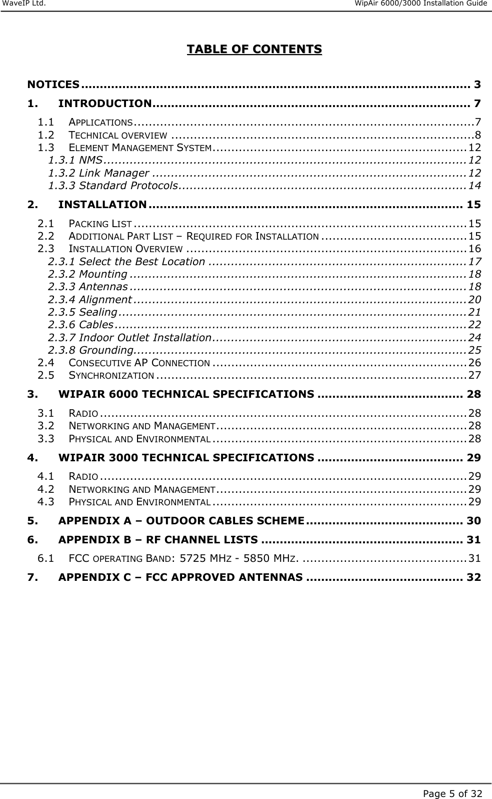     WaveIP Ltd.                      WipAir 6000/3000 Installation Guide Page 5 of 32TTAABBLLEE  OOFF  CCOONNTTEENNTTSS   NOTICES ........................................................................................................ 3 1. INTRODUCTION..................................................................................... 7 1.1 APPLICATIONS...........................................................................................7 1.2 TECHNICAL OVERVIEW.................................................................................8 1.3 ELEMENT MANAGEMENT SYSTEM....................................................................12 1.3.1 NMS.................................................................................................12 1.3.2 Link Manager ....................................................................................12 1.3.3 Standard Protocols.............................................................................14 2. INSTALLATION .................................................................................... 15 2.1 PACKING LIST.........................................................................................15 2.2 ADDITIONAL PART LIST – REQUIRED FOR INSTALLATION.......................................15 2.3 INSTALLATION OVERVIEW...........................................................................16 2.3.1 Select the Best Location .....................................................................17 2.3.2 Mounting ..........................................................................................18 2.3.3 Antennas ..........................................................................................18 2.3.4 Alignment .........................................................................................20 2.3.5 Sealing.............................................................................................21 2.3.6 Cables..............................................................................................22 2.3.7 Indoor Outlet Installation....................................................................24 2.3.8 Grounding.........................................................................................25 2.4 CONSECUTIVE AP CONNECTION....................................................................26 2.5 SYNCHRONIZATION...................................................................................27 3. WIPAIR 6000 TECHNICAL SPECIFICATIONS ....................................... 28 3.1 RADIO..................................................................................................28 3.2 NETWORKING AND MANAGEMENT...................................................................28 3.3 PHYSICAL AND ENVIRONMENTAL....................................................................28 4. WIPAIR 3000 TECHNICAL SPECIFICATIONS ....................................... 29 4.1 RADIO..................................................................................................29 4.2 NETWORKING AND MANAGEMENT...................................................................29 4.3 PHYSICAL AND ENVIRONMENTAL....................................................................29 5. APPENDIX A – OUTDOOR CABLES SCHEME .......................................... 30 6. APPENDIX B – RF CHANNEL LISTS ...................................................... 31 6.1 FCC OPERATING BAND: 5725 MHZ - 5850 MHZ. ............................................31 7. APPENDIX C – FCC APPROVED ANTENNAS .......................................... 32  