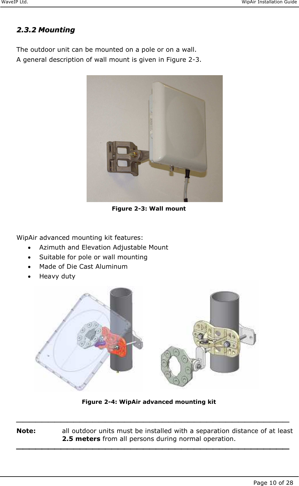     WaveIP Ltd.                               WipAir Installation Guide Page 10 of 28 22..33..22  MMoouunnttiinngg   The outdoor unit can be mounted on a pole or on a wall. A general description of wall mount is given in Figure  2-3.   Figure  2-3: Wall mount   WipAir advanced mounting kit features: • Azimuth and Elevation Adjustable Mount • Suitable for pole or wall mounting • Made of Die Cast Aluminum • Heavy duty             Figure  2-4: WipAir advanced mounting kit   Note:   all outdoor units must be installed with a separation distance of at least 2.5 meters from all persons during normal operation.   