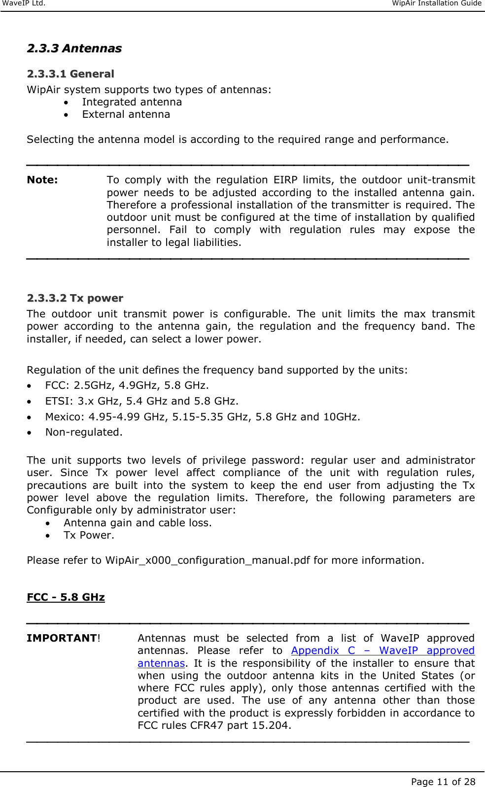     WaveIP Ltd.                               WipAir Installation Guide Page 11 of 28 22..33..33  AAnntteennnnaass  22..33..33..11  GGeenneerraall  WipAir system supports two types of antennas:  • Integrated antenna  • External antenna  Selecting the antenna model is according to the required range and performance.   Note:  To  comply  with  the  regulation  EIRP  limits,  the  outdoor  unit-transmit power  needs  to  be  adjusted  according  to  the  installed  antenna  gain.  Therefore a professional installation of the transmitter is required. The outdoor unit must be configured at the time of installation by qualified personnel.  Fail  to  comply  with  regulation  rules  may  expose  the installer to legal liabilities.   22..33..33..22  TTxx  ppoowweerr  The  outdoor  unit  transmit  power  is  configurable.  The  unit  limits  the  max  transmit power  according  to  the  antenna  gain,  the  regulation  and  the  frequency  band.  The installer, if needed, can select a lower power.  Regulation of the unit defines the frequency band supported by the units: • FCC: 2.5GHz, 4.9GHz, 5.8 GHz. • ETSI: 3.x GHz, 5.4 GHz and 5.8 GHz. • Mexico: 4.95-4.99 GHz, 5.15-5.35 GHz, 5.8 GHz and 10GHz. • Non-regulated.  The  unit  supports  two  levels  of  privilege  password:  regular  user  and  administrator user.  Since  Tx  power  level  affect  compliance  of  the  unit  with  regulation  rules, precautions  are  built  into  the  system  to  keep  the  end  user  from  adjusting  the  Tx power  level  above  the  regulation  limits.  Therefore,  the  following  parameters  are Configurable only by administrator user: • Antenna gain and cable loss. • Tx Power.  Please refer to WipAir_x000_configuration_manual.pdf for more information.   FCC - 5.8 GHz   IMPORTANT!     Antennas  must  be  selected  from  a  list  of  WaveIP  approved antennas.  Please  refer  to  Appendix  C  –  WaveIP  approved antennas.  It  is  the  responsibility  of  the  installer  to  ensure  that when  using  the  outdoor  antenna  kits  in  the  United  States  (or where  FCC  rules  apply),  only  those  antennas  certified  with  the product  are  used.  The  use  of  any  antenna  other  than  those certified with the product is expressly forbidden in accordance to FCC rules CFR47 part 15.204.  