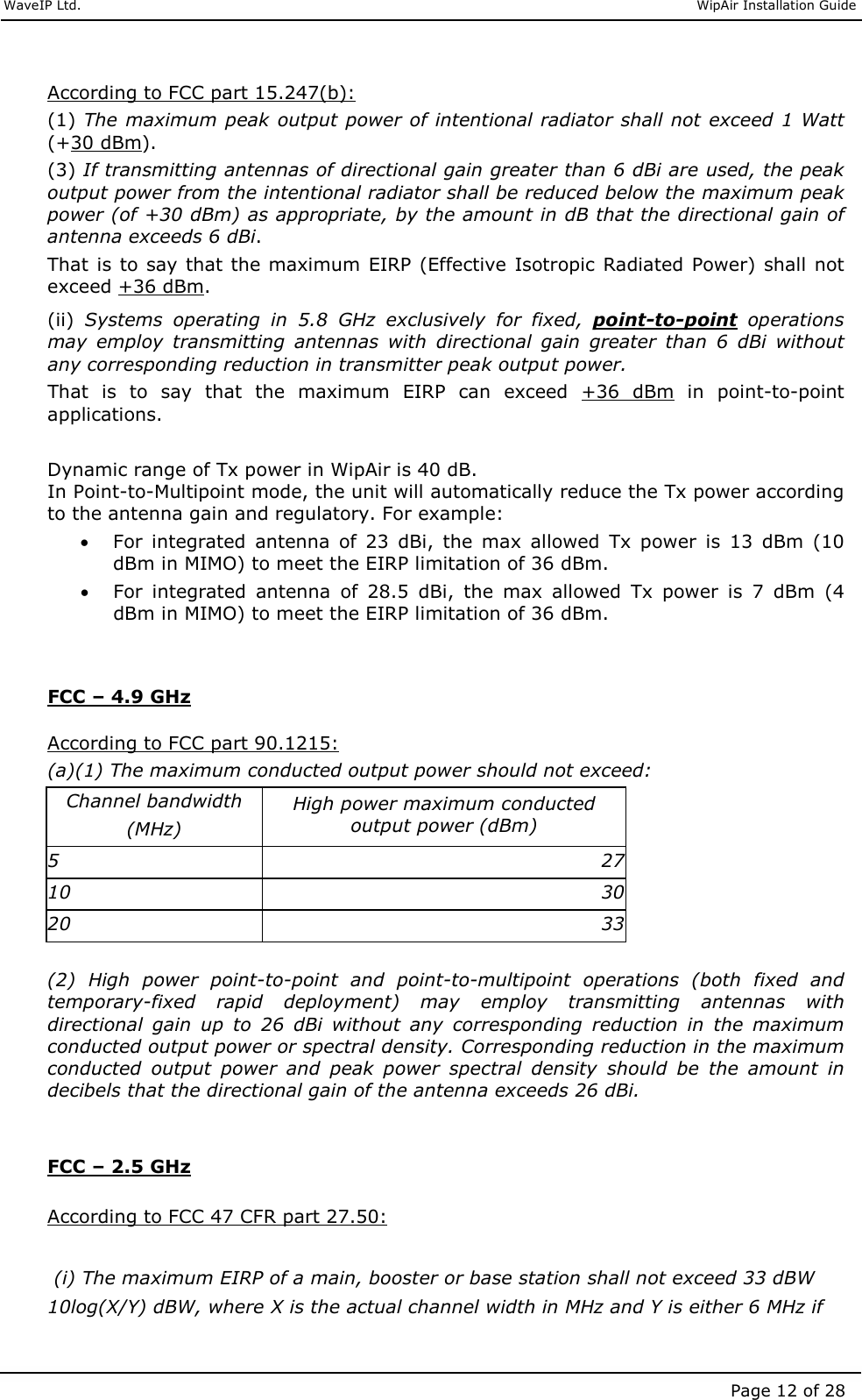     WaveIP Ltd.                               WipAir Installation Guide Page 12 of 28  According to FCC part 15.247(b): (1) The maximum peak output power of intentional radiator shall not exceed 1 Watt (+30 dBm).  (3) If transmitting antennas of directional gain greater than 6 dBi are used, the peak output power from the intentional radiator shall be reduced below the maximum peak power (of +30 dBm) as appropriate, by the amount in dB that the directional gain of antenna exceeds 6 dBi.  That is to say  that the maximum  EIRP (Effective Isotropic Radiated  Power) shall not exceed +36 dBm.  (ii)  Systems  operating  in  5.8  GHz  exclusively  for  fixed,  point-to-point  operations may  employ  transmitting  antennas  with  directional  gain  greater  than  6  dBi  without any corresponding reduction in transmitter peak output power.  That  is  to  say  that  the  maximum  EIRP  can  exceed  +36  dBm  in  point-to-point applications.   Dynamic range of Tx power in WipAir is 40 dB.  In Point-to-Multipoint mode, the unit will automatically reduce the Tx power according to the antenna gain and regulatory. For example:  • For  integrated  antenna  of  23  dBi,  the  max  allowed  Tx  power  is  13  dBm  (10 dBm in MIMO) to meet the EIRP limitation of 36 dBm. • For  integrated  antenna  of  28.5  dBi,  the  max  allowed  Tx  power  is  7  dBm  (4 dBm in MIMO) to meet the EIRP limitation of 36 dBm.   FCC – 4.9 GHz  According to FCC part 90.1215: (a)(1) The maximum conducted output power should not exceed: Channel bandwidth  (MHz) High power maximum conducted output power (dBm) 5  27 10  30 20  33 (2)  High  power  point-to-point  and  point-to-multipoint  operations  (both  fixed  and temporary-fixed  rapid  deployment)  may  employ  transmitting  antennas  with directional  gain  up  to  26  dBi  without  any  corresponding  reduction  in  the  maximum conducted output power or spectral density. Corresponding reduction in the maximum conducted  output  power  and  peak  power  spectral  density  should  be  the  amount  in decibels that the directional gain of the antenna exceeds 26 dBi.   FCC – 2.5 GHz  According to FCC 47 CFR part 27.50:   (i) The maximum EIRP of a main, booster or base station shall not exceed 33 dBW 10log(X/Y) dBW, where X is the actual channel width in MHz and Y is either 6 MHz if 