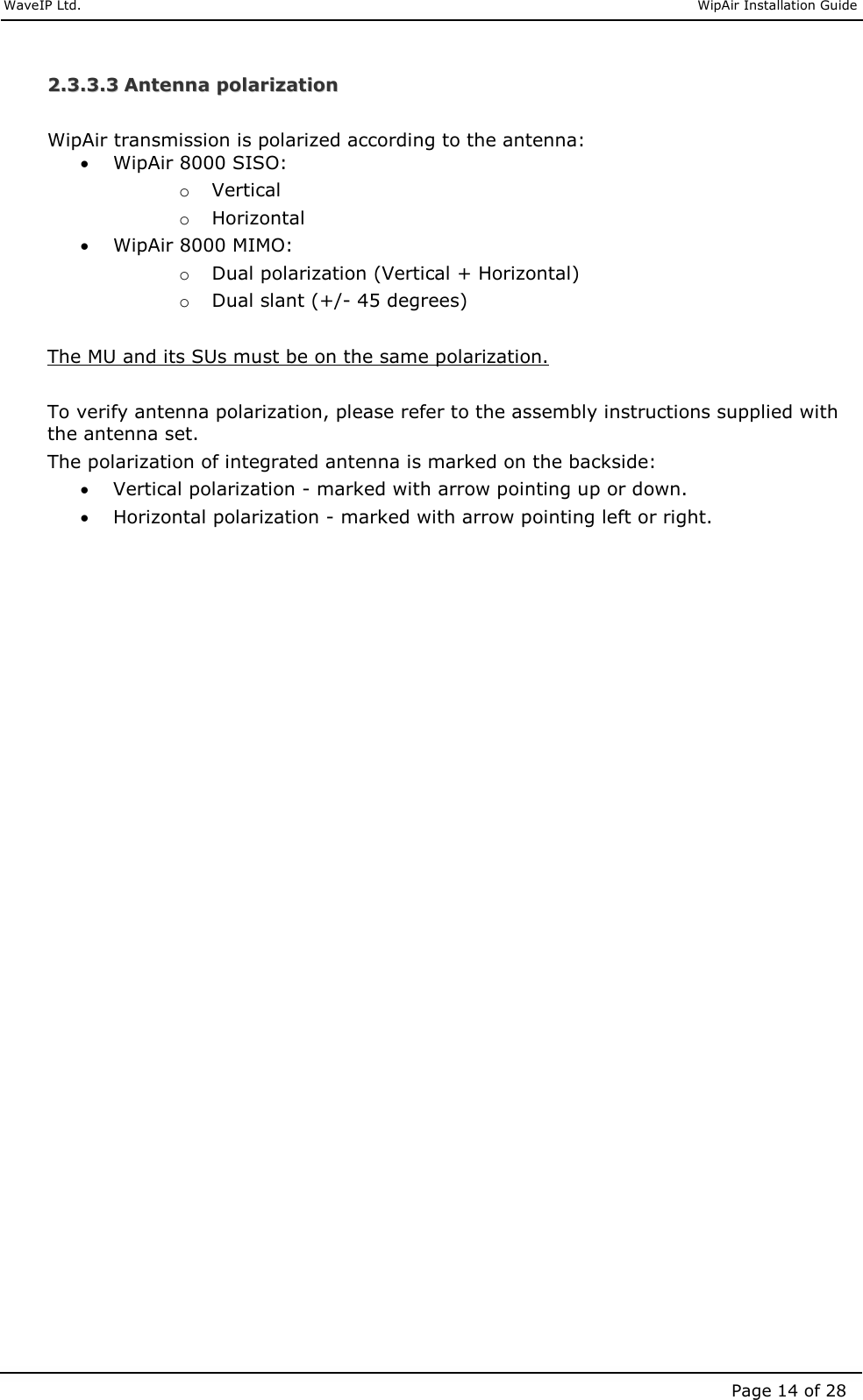     WaveIP Ltd.                               WipAir Installation Guide Page 14 of 28 22..33..33..33  AAnntteennnnaa  ppoollaarriizzaattiioonn   WipAir transmission is polarized according to the antenna: • WipAir 8000 SISO: o Vertical o Horizontal • WipAir 8000 MIMO: o Dual polarization (Vertical + Horizontal) o Dual slant (+/- 45 degrees)  The MU and its SUs must be on the same polarization.   To verify antenna polarization, please refer to the assembly instructions supplied with the antenna set. The polarization of integrated antenna is marked on the backside: • Vertical polarization - marked with arrow pointing up or down. • Horizontal polarization - marked with arrow pointing left or right.  