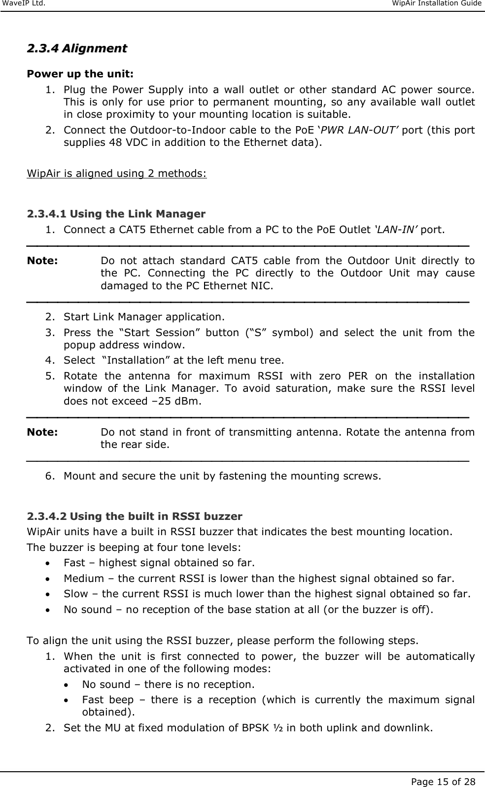     WaveIP Ltd.                               WipAir Installation Guide Page 15 of 28 22..33..44  AAlliiggnnmmeenntt  Power up the unit: 1. Plug the  Power  Supply  into  a  wall  outlet  or  other  standard  AC  power  source. This is only for use prior to permanent mounting, so any available wall outlet in close proximity to your mounting location is suitable. 2. Connect the Outdoor-to-Indoor cable to the PoE ‘PWR LAN-OUT’ port (this port supplies 48 VDC in addition to the Ethernet data).  WipAir is aligned using 2 methods:  22..33..44..11  UUssiinngg  tthhee  LLiinnkk  MMaannaaggeerr  1. Connect a CAT5 Ethernet cable from a PC to the PoE Outlet ‘LAN-IN’ port.  Note:   Do  not  attach  standard  CAT5  cable  from  the  Outdoor  Unit  directly  to the  PC.  Connecting  the  PC  directly  to  the  Outdoor  Unit  may  cause damaged to the PC Ethernet NIC.   2. Start Link Manager application. 3. Press  the  “Start  Session”  button  (“S”  symbol)  and  select  the  unit  from  the popup address window. 4. Select  “Installation” at the left menu tree. 5. Rotate  the  antenna  for  maximum  RSSI  with  zero  PER  on  the  installation window  of  the  Link  Manager.  To  avoid  saturation,  make  sure  the  RSSI  level does not exceed –25 dBm.  Note:   Do not stand in front of transmitting antenna. Rotate the antenna from the rear side.  6. Mount and secure the unit by fastening the mounting screws.  22..33..44..22  UUssiinngg  tthhee  bbuuiilltt  iinn  RRSSSSII  bbuuzzzzeerr  WipAir units have a built in RSSI buzzer that indicates the best mounting location.  The buzzer is beeping at four tone levels: • Fast – highest signal obtained so far. • Medium – the current RSSI is lower than the highest signal obtained so far. • Slow – the current RSSI is much lower than the highest signal obtained so far. • No sound – no reception of the base station at all (or the buzzer is off).   To align the unit using the RSSI buzzer, please perform the following steps.  1. When  the  unit  is  first  connected  to  power,  the  buzzer  will  be  automatically activated in one of the following modes: • No sound – there is no reception.  • Fast  beep  –  there  is  a  reception  (which  is  currently  the  maximum  signal obtained). 2. Set the MU at fixed modulation of BPSK ½ in both uplink and downlink. 