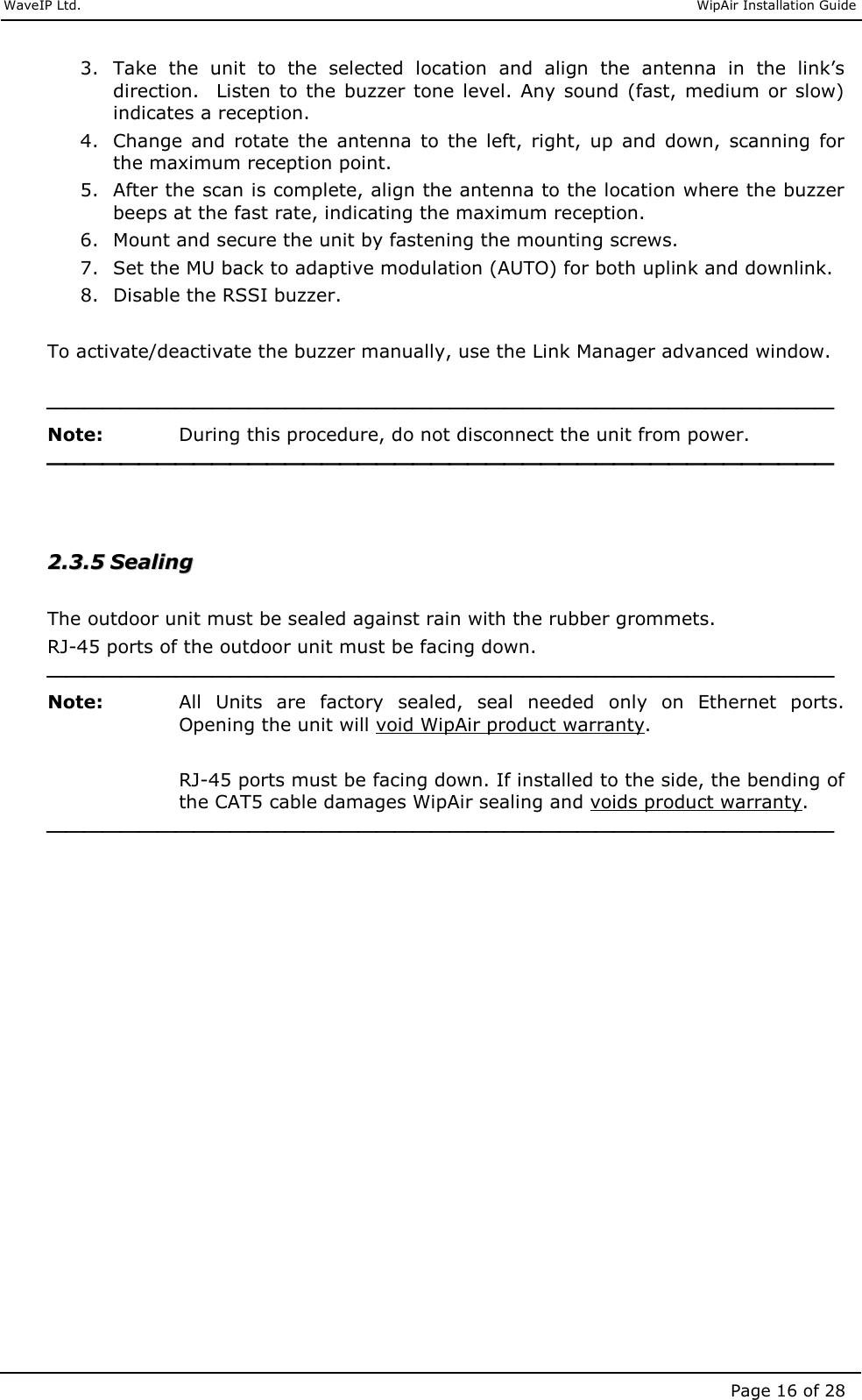     WaveIP Ltd.                               WipAir Installation Guide Page 16 of 28 3. Take  the  unit  to  the  selected  location  and  align  the  antenna  in  the  link’s direction.  Listen  to  the  buzzer tone  level.  Any  sound  (fast,  medium  or  slow) indicates a reception. 4. Change  and  rotate  the  antenna  to  the  left,  right,  up  and  down,  scanning  for the maximum reception point. 5. After the scan is complete, align the antenna to the location where the buzzer beeps at the fast rate, indicating the maximum reception. 6. Mount and secure the unit by fastening the mounting screws. 7. Set the MU back to adaptive modulation (AUTO) for both uplink and downlink. 8. Disable the RSSI buzzer.   To activate/deactivate the buzzer manually, use the Link Manager advanced window.   Note:   During this procedure, do not disconnect the unit from power.    22..33..55  SSeeaalliinngg   The outdoor unit must be sealed against rain with the rubber grommets.  RJ-45 ports of the outdoor unit must be facing down.  Note:   All  Units  are  factory  sealed,  seal  needed  only  on  Ethernet  ports. Opening the unit will void WipAir product warranty.  RJ-45 ports must be facing down. If installed to the side, the bending of the CAT5 cable damages WipAir sealing and voids product warranty.   