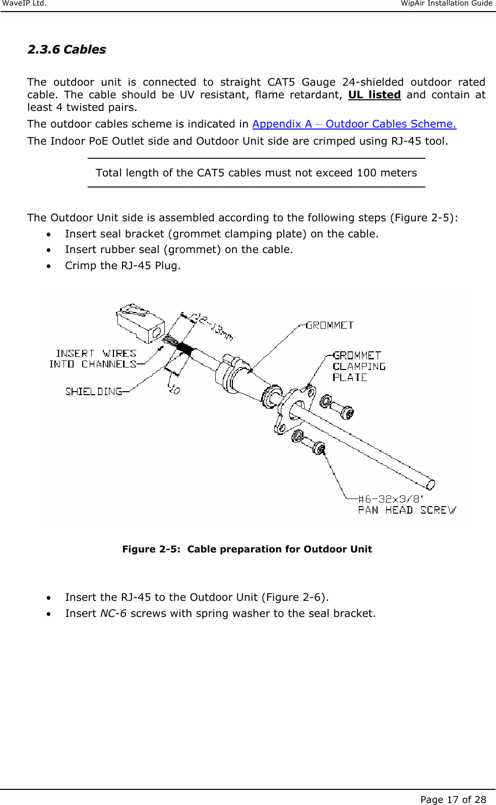     WaveIP Ltd.                               WipAir Installation Guide Page 17 of 28 22..33..66  CCaabblleess   The  outdoor  unit  is  connected  to  straight  CAT5  Gauge  24-shielded  outdoor  rated cable.  The  cable  should  be  UV  resistant,  flame  retardant,  UL  listed  and  contain  at least 4 twisted pairs.  The outdoor cables scheme is indicated in Appendix A – Outdoor Cables Scheme. The Indoor PoE Outlet side and Outdoor Unit side are crimped using RJ-45 tool.  Total length of the CAT5 cables must not exceed 100 meters   The Outdoor Unit side is assembled according to the following steps (Figure 2-5): • Insert seal bracket (grommet clamping plate) on the cable.  • Insert rubber seal (grommet) on the cable. • Crimp the RJ-45 Plug.     Figure  2-5:  Cable preparation for Outdoor Unit   • Insert the RJ-45 to the Outdoor Unit (Figure 2-6). • Insert NC-6 screws with spring washer to the seal bracket.  