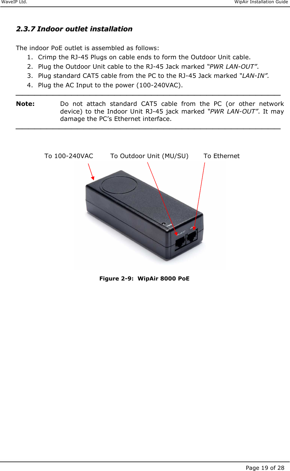     WaveIP Ltd.                               WipAir Installation Guide Page 19 of 28 22..33..77  IInnddoooorr  oouuttlleett  iinnssttaallllaattiioonn     The indoor PoE outlet is assembled as follows: 1. Crimp the RJ-45 Plugs on cable ends to form the Outdoor Unit cable. 2. Plug the Outdoor Unit cable to the RJ-45 Jack marked “PWR LAN-OUT”. 3. Plug standard CAT5 cable from the PC to the RJ-45 Jack marked “LAN-IN”. 4. Plug the AC Input to the power (100-240VAC).  Note:   Do  not  attach  standard  CAT5  cable  from  the  PC  (or  other  network device) to the Indoor Unit RJ-45 jack marked “PWR LAN-OUT”.  It may damage the PC’s Ethernet interface.                  To 100-240VAC        To Outdoor Unit (MU/SU)       To Ethernet         Figure  2-9:  WipAir 8000 PoE    