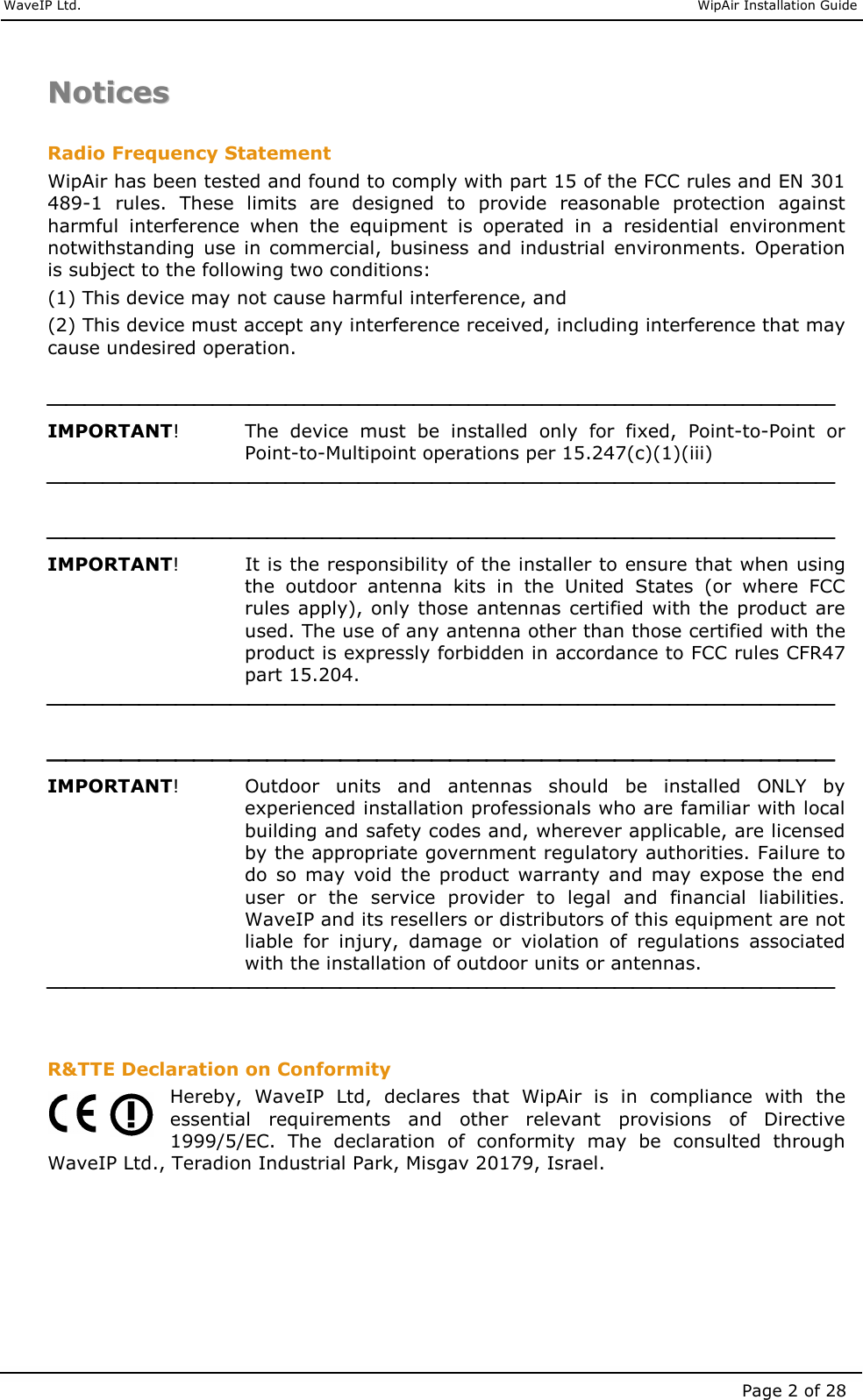     WaveIP Ltd.                               WipAir Installation Guide Page 2 of 28 NNoottiicceess   Radio Frequency Statement WipAir has been tested and found to comply with part 15 of the FCC rules and EN 301 489-1  rules.  These  limits  are  designed  to  provide  reasonable  protection  against harmful  interference  when  the  equipment  is  operated  in  a  residential  environment notwithstanding  use in  commercial, business  and  industrial  environments.  Operation is subject to the following two conditions: (1) This device may not cause harmful interference, and (2) This device must accept any interference received, including interference that may cause undesired operation.   IMPORTANT!     The  device  must  be  installed  only  for  fixed,  Point-to-Point  or Point-to-Multipoint operations per 15.247(c)(1)(iii)    IMPORTANT!     It is the responsibility of the installer to ensure that when using the  outdoor  antenna  kits  in  the  United  States  (or  where  FCC rules apply), only those  antennas certified with the  product are used. The use of any antenna other than those certified with the product is expressly forbidden in accordance to FCC rules CFR47 part 15.204.    IMPORTANT!   Outdoor  units  and  antennas  should  be  installed  ONLY  by experienced installation professionals who are familiar with local building and safety codes and, wherever applicable, are licensed by the appropriate government regulatory authorities. Failure to do  so  may  void  the  product  warranty  and  may  expose  the  end user  or  the  service  provider  to  legal  and  financial  liabilities. WaveIP and its resellers or distributors of this equipment are not liable  for  injury,  damage  or  violation  of  regulations  associated with the installation of outdoor units or antennas.    R&amp;TTE Declaration on Conformity Hereby,  WaveIP  Ltd,  declares  that  WipAir  is  in  compliance  with  the essential  requirements  and  other  relevant  provisions  of  Directive 1999/5/EC.  The  declaration  of  conformity  may  be  consulted  through WaveIP Ltd., Teradion Industrial Park, Misgav 20179, Israel.  