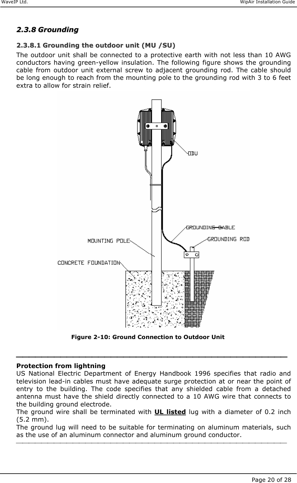     WaveIP Ltd.                               WipAir Installation Guide Page 20 of 28 22..33..88  GGrroouunnddiinngg  22..33..88..11  GGrroouunnddiinngg  tthhee  oouuttddoooorr  uunniitt  ((MMUU  //SSUU))  The outdoor unit shall be connected to a protective earth with not less than 10 AWG conductors having green-yellow insulation. The following  figure shows the grounding cable  from outdoor  unit  external  screw to  adjacent  grounding  rod.  The  cable  should be long enough to reach from the mounting pole to the grounding rod with 3 to 6 feet extra to allow for strain relief.   Figure  2-10: Ground Connection to Outdoor Unit   Protection from lightning US  National  Electric  Department  of  Energy  Handbook  1996  specifies  that  radio  and television lead-in cables must have adequate surge protection at or near the point of entry  to  the  building.  The  code  specifies  that  any  shielded  cable  from  a  detached antenna  must  have the  shield directly connected to a 10 AWG wire that connects  to the building ground electrode. The ground  wire  shall  be  terminated  with  UL  listed lug  with  a  diameter  of  0.2  inch (5.2 mm). The ground lug will need to be suitable for terminating on aluminum materials, such as the use of an aluminum connector and aluminum ground conductor.   