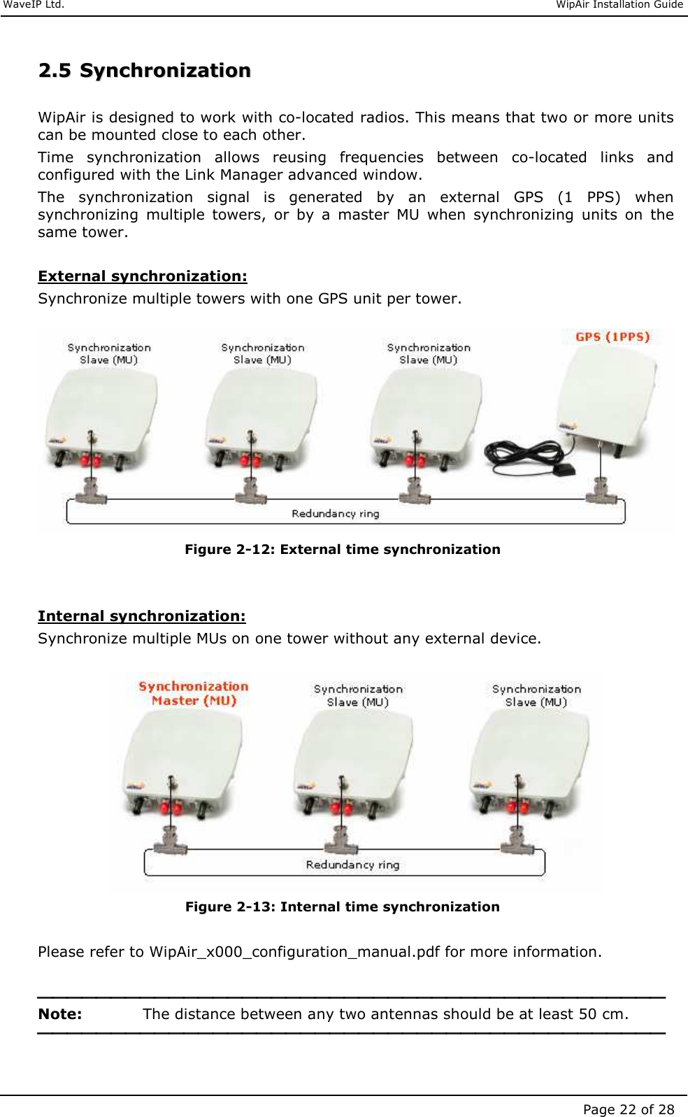     WaveIP Ltd.                               WipAir Installation Guide Page 22 of 28 22..55  SSyynncchhrroonniizzaattiioonn   WipAir is designed to work with co-located radios. This means that two or more units can be mounted close to each other.  Time  synchronization  allows  reusing  frequencies  between  co-located  links  and configured with the Link Manager advanced window. The  synchronization  signal  is  generated  by  an  external  GPS  (1  PPS)  when synchronizing  multiple  towers,  or  by  a  master  MU  when  synchronizing  units  on  the same tower.  External synchronization: Synchronize multiple towers with one GPS unit per tower.   Figure  2-12: External time synchronization   Internal synchronization: Synchronize multiple MUs on one tower without any external device.    Figure  2-13: Internal time synchronization  Please refer to WipAir_x000_configuration_manual.pdf for more information.   Note:    The distance between any two antennas should be at least 50 cm.    