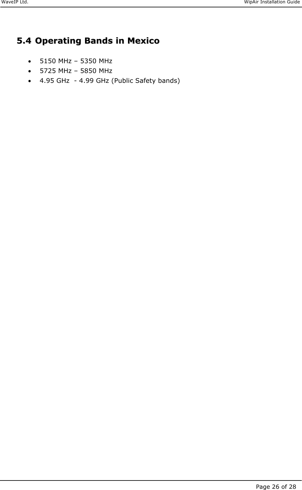     WaveIP Ltd.                               WipAir Installation Guide Page 26 of 28  55..44  OOppeerraattiinngg  BBaannddss  iinn  MMeexxiiccoo   • 5150 MHz – 5350 MHz • 5725 MHz – 5850 MHz  • 4.95 GHz  - 4.99 GHz (Public Safety bands)  
