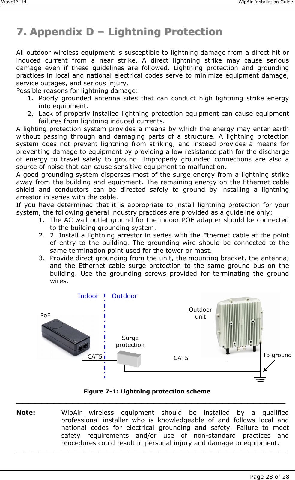     WaveIP Ltd.                               WipAir Installation Guide Page 28 of 28 77..  AAppppeennddiixx  DD  ––  LLiigghhttnniinngg  PPrrootteeccttiioonn   All outdoor wireless equipment is susceptible to lightning damage from a direct hit or induced  current  from  a  near  strike.  A  direct  lightning  strike  may  cause  serious damage  even  if  these  guidelines  are  followed.  Lightning  protection  and  grounding practices in local and national electrical codes serve to minimize equipment damage, service outages, and serious injury.  Possible reasons for lightning damage:  1. Poorly  grounded  antenna  sites  that  can  conduct  high  lightning  strike  energy into equipment.  2. Lack of properly installed lightning protection equipment can cause equipment failures from lightning induced currents.  A lighting protection system provides a means by which the energy may enter earth without  passing  through  and  damaging  parts  of  a  structure.  A  lightning  protection system  does  not  prevent  lightning  from  striking,  and  instead  provides  a  means  for preventing damage to equipment by providing a low resistance path for the discharge of  energy  to  travel  safely  to  ground.  Improperly  grounded  connections  are  also  a source of noise that can cause sensitive equipment to malfunction.  A good grounding system disperses most of the surge energy from a lightning strike away from the building and  equipment.  The remaining energy on the Ethernet cable shield  and  conductors  can  be  directed  safely  to  ground  by  installing  a  lightning arrestor in series with the cable.  If  you  have  determined  that  it  is  appropriate  to  install  lightning  protection  for  your system, the following general industry practices are provided as a guideline only:  1. The AC wall outlet ground for the indoor POE adapter should be connected to the building grounding system.  2. 2. Install a lightning arrestor in series with the Ethernet cable at the point of  entry  to  the  building.  The  grounding  wire  should  be  connected  to  the same termination point used for the tower or mast.  3. Provide direct grounding from the unit, the mounting bracket, the antenna, and  the  Ethernet  cable  surge  protection  to  the  same  ground  bus  on  the building.  Use  the  grounding  screws  provided  for  terminating  the  ground wires.             Figure  7-1: Lightning protection scheme  Note:   WipAir  wireless  equipment  should  be  installed  by  a  qualified professional  installer  who  is  knowledgeable  of  and  follows  local  and national  codes  for  electrical  grounding  and  safety.  Failure  to  meet safety  requirements  and/or  use  of  non-standard  practices  and procedures could result in personal injury and damage to equipment.   Surge protection Outdoor unit PoE Outdoor Indoor CAT5 CAT5 To ground 