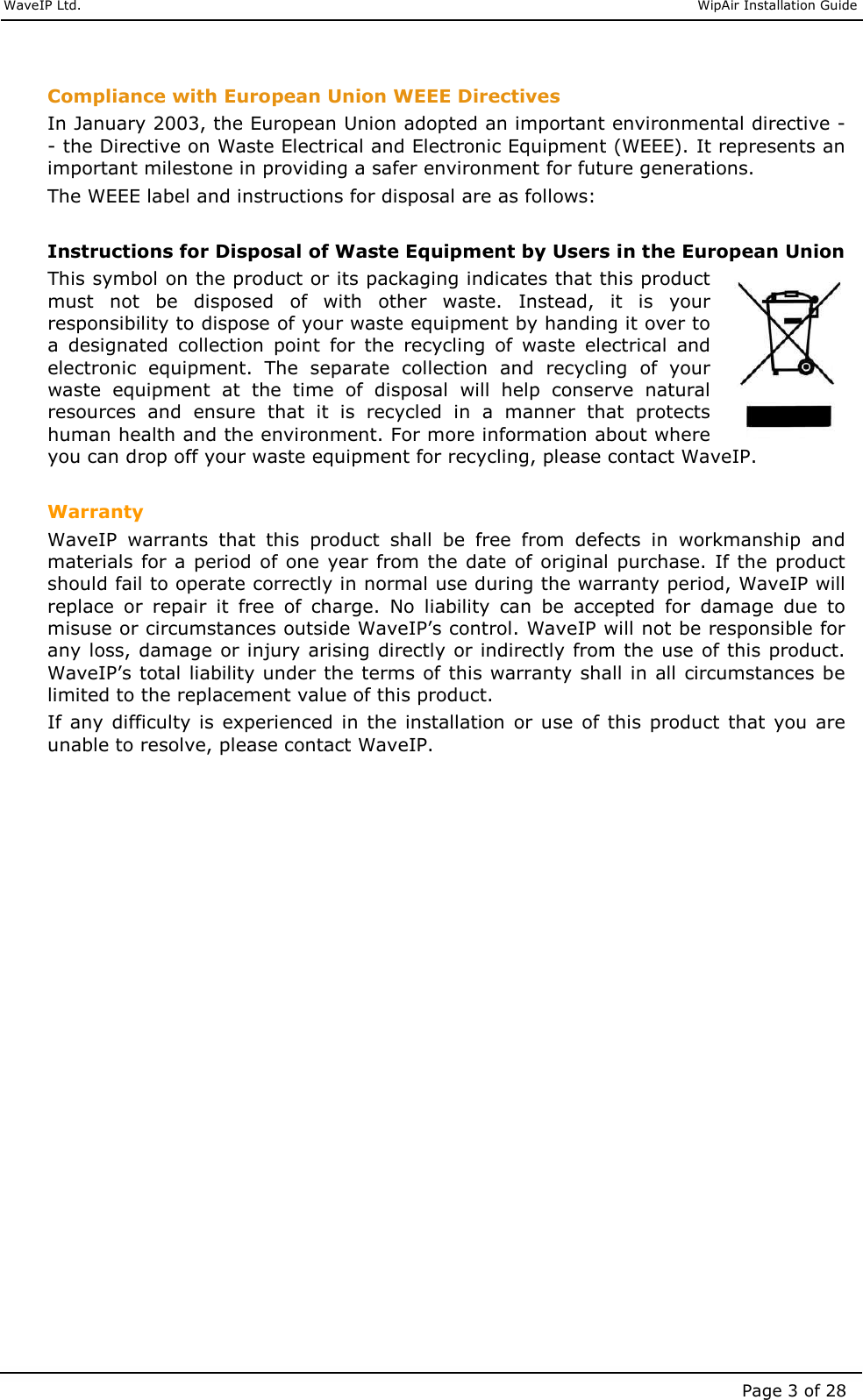     WaveIP Ltd.                               WipAir Installation Guide Page 3 of 28  Compliance with European Union WEEE Directives In January 2003, the European Union adopted an important environmental directive -- the Directive on Waste Electrical and Electronic Equipment (WEEE). It represents an important milestone in providing a safer environment for future generations. The WEEE label and instructions for disposal are as follows:  Instructions for Disposal of Waste Equipment by Users in the European Union This symbol on the product or its packaging indicates that this product must  not  be  disposed  of  with  other  waste.  Instead,  it  is  your responsibility to dispose of your waste equipment by handing it over to a  designated  collection  point  for  the  recycling  of  waste  electrical  and electronic  equipment.  The  separate  collection  and  recycling  of  your waste  equipment  at  the  time  of  disposal  will  help  conserve  natural resources  and  ensure  that  it  is  recycled  in  a  manner  that  protects human health and the environment. For more information about where you can drop off your waste equipment for recycling, please contact WaveIP.  Warranty WaveIP  warrants  that  this  product  shall  be  free  from  defects  in  workmanship  and materials for a period  of one year from the date  of original purchase. If the product should fail to operate correctly in normal use during the warranty period, WaveIP will replace  or  repair  it  free  of  charge.  No  liability  can  be  accepted  for  damage  due  to misuse or circumstances outside WaveIP’s control. WaveIP will not be responsible for any loss, damage or injury arising directly or indirectly from the use of this product. WaveIP’s total liability under the terms of this warranty shall in all circumstances be limited to the replacement value of this product.  If any difficulty is  experienced  in  the installation  or  use  of this  product  that you  are unable to resolve, please contact WaveIP.     