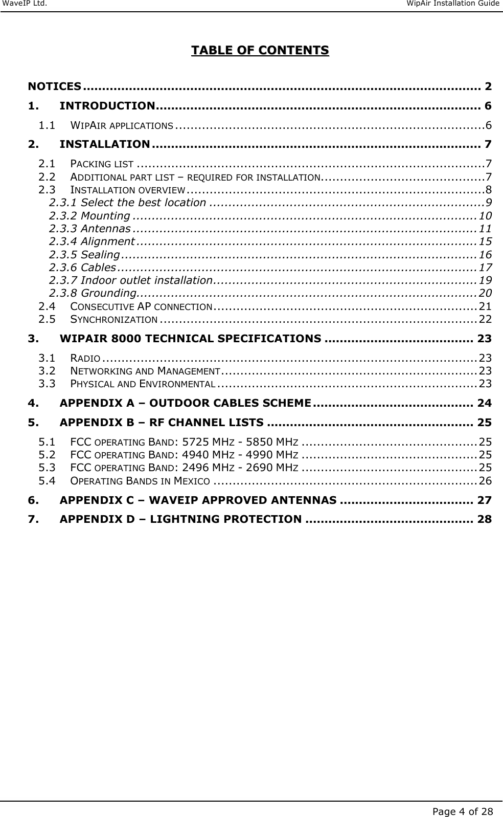     WaveIP Ltd.                               WipAir Installation Guide Page 4 of 28 TTAABBLLEE  OOFF  CCOONNTTEENNTTSS   NOTICES ........................................................................................................ 2 1. INTRODUCTION..................................................................................... 6 1.1 WIPAIR APPLICATIONS.................................................................................6 2. INSTALLATION ...................................................................................... 7 2.1 PACKING LIST...........................................................................................7 2.2 ADDITIONAL PART LIST – REQUIRED FOR INSTALLATION...........................................7 2.3 INSTALLATION OVERVIEW..............................................................................8 2.3.1 Select the best location ........................................................................9 2.3.2 Mounting ..........................................................................................10 2.3.3 Antennas ..........................................................................................11 2.3.4 Alignment .........................................................................................15 2.3.5 Sealing.............................................................................................16 2.3.6 Cables..............................................................................................17 2.3.7 Indoor outlet installation.....................................................................19 2.3.8 Grounding.........................................................................................20 2.4 CONSECUTIVE AP CONNECTION.....................................................................21 2.5 SYNCHRONIZATION...................................................................................22 3. WIPAIR 8000 TECHNICAL SPECIFICATIONS ....................................... 23 3.1 RADIO..................................................................................................23 3.2 NETWORKING AND MANAGEMENT...................................................................23 3.3 PHYSICAL AND ENVIRONMENTAL....................................................................23 4. APPENDIX A – OUTDOOR CABLES SCHEME .......................................... 24 5. APPENDIX B – RF CHANNEL LISTS ...................................................... 25 5.1 FCC OPERATING BAND: 5725 MHZ - 5850 MHZ..............................................25 5.2 FCC OPERATING BAND: 4940 MHZ - 4990 MHZ..............................................25 5.3 FCC OPERATING BAND: 2496 MHZ - 2690 MHZ..............................................25 5.4 OPERATING BANDS IN MEXICO.....................................................................26 6. APPENDIX C – WAVEIP APPROVED ANTENNAS ................................... 27 7. APPENDIX D – LIGHTNING PROTECTION ............................................ 28  