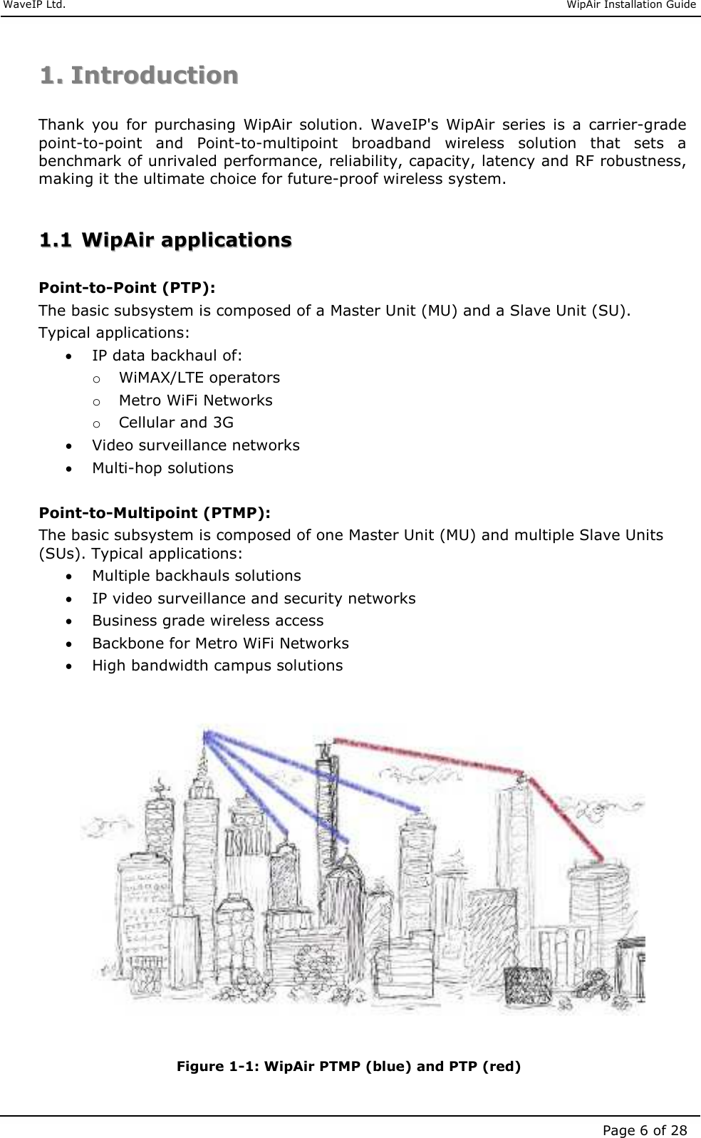     WaveIP Ltd.                               WipAir Installation Guide Page 6 of 28 11..  IInnttrroodduuccttiioonn   Thank  you  for  purchasing  WipAir  solution.  WaveIP&apos;s  WipAir  series  is  a  carrier-grade point-to-point  and  Point-to-multipoint  broadband  wireless  solution  that  sets  a benchmark of unrivaled performance, reliability, capacity, latency and RF robustness, making it the ultimate choice for future-proof wireless system.  11..11  WWiippAAiirr  aapppplliiccaattiioonnss   Point-to-Point (PTP): The basic subsystem is composed of a Master Unit (MU) and a Slave Unit (SU). Typical applications: • IP data backhaul of: o WiMAX/LTE operators o Metro WiFi Networks o Cellular and 3G • Video surveillance networks • Multi-hop solutions  Point-to-Multipoint (PTMP): The basic subsystem is composed of one Master Unit (MU) and multiple Slave Units (SUs). Typical applications: • Multiple backhauls solutions • IP video surveillance and security networks • Business grade wireless access • Backbone for Metro WiFi Networks • High bandwidth campus solutions   Figure  1-1: WipAir PTMP (blue) and PTP (red) 