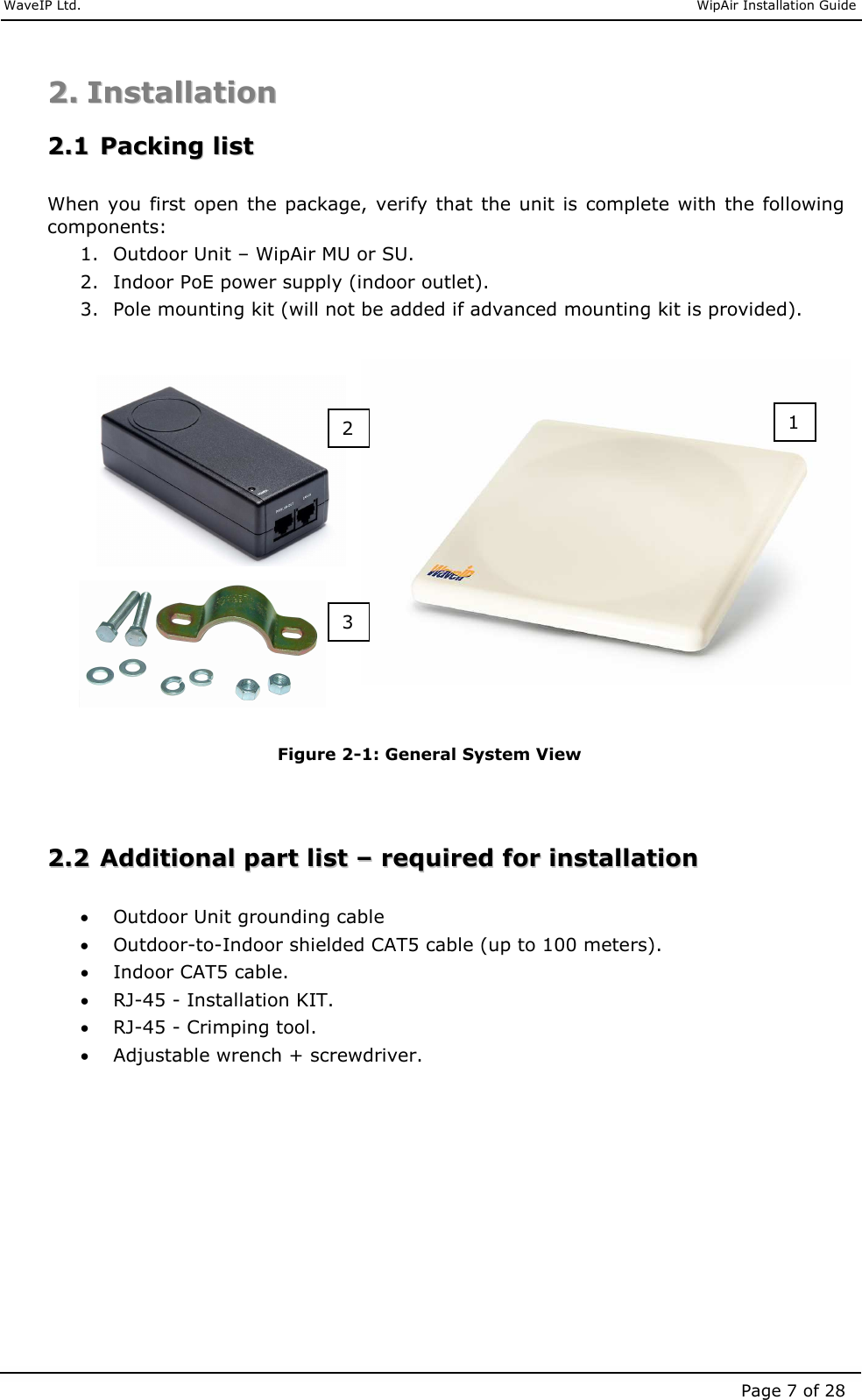     WaveIP Ltd.                               WipAir Installation Guide Page 7 of 28 22..  IInnssttaallllaattiioonn    22..11  PPaacckkiinngg  lliisstt   When you first open the package,  verify that the unit is complete with the following components: 1. Outdoor Unit – WipAir MU or SU. 2. Indoor PoE power supply (indoor outlet). 3. Pole mounting kit (will not be added if advanced mounting kit is provided).                 Figure  2-1: General System View   22..22  AAddddiittiioonnaall  ppaarrtt  lliisstt  ––  rreeqquuiirreedd  ffoorr  iinnssttaallllaattiioonn   • Outdoor Unit grounding cable • Outdoor-to-Indoor shielded CAT5 cable (up to 100 meters). • Indoor CAT5 cable. • RJ-45 - Installation KIT. • RJ-45 - Crimping tool. • Adjustable wrench + screwdriver. 1 3 2 