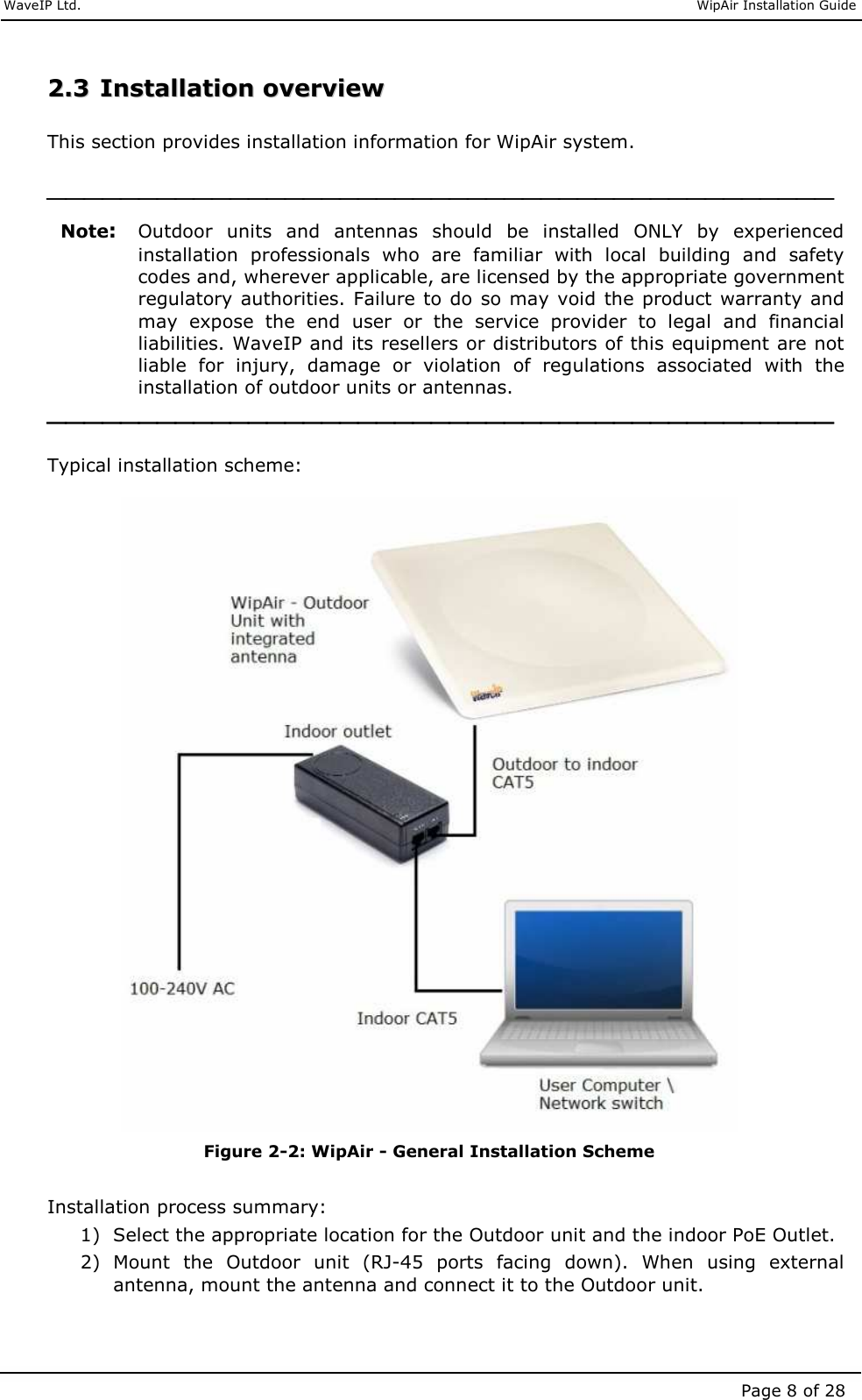     WaveIP Ltd.                               WipAir Installation Guide Page 8 of 28 22..33  IInnssttaallllaattiioonn  oovveerrvviieeww   This section provides installation information for WipAir system.   Note: Outdoor  units  and  antennas  should  be  installed  ONLY  by  experienced installation  professionals  who  are  familiar  with  local  building  and  safety codes and, wherever applicable, are licensed by the appropriate government regulatory authorities. Failure to do  so may  void the product  warranty and may  expose  the  end  user  or  the  service  provider  to  legal  and  financial liabilities. WaveIP and its resellers or distributors of this equipment are not liable  for  injury,  damage  or  violation  of  regulations  associated  with  the installation of outdoor units or antennas.   Typical installation scheme:   Figure  2-2: WipAir - General Installation Scheme  Installation process summary:  1) Select the appropriate location for the Outdoor unit and the indoor PoE Outlet. 2) Mount  the  Outdoor  unit  (RJ-45  ports  facing  down).  When  using  external antenna, mount the antenna and connect it to the Outdoor unit. 